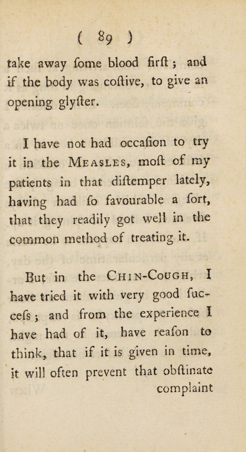 ( % ) take away fome blood firfl:; and if the body was coftive, to give an opening glyfter. I have not had occafion to try it in the Measles, mod of my patients in that diltemper lately, having bad fo favourable a fort, that they readily got well in the common method of treating it. But in the Chin-Cough, I have tried it with very good fuc- cefs; and from the experience I have had of it, have reafon to think, that if it is given in time, it will often prevent that obftinate complaint