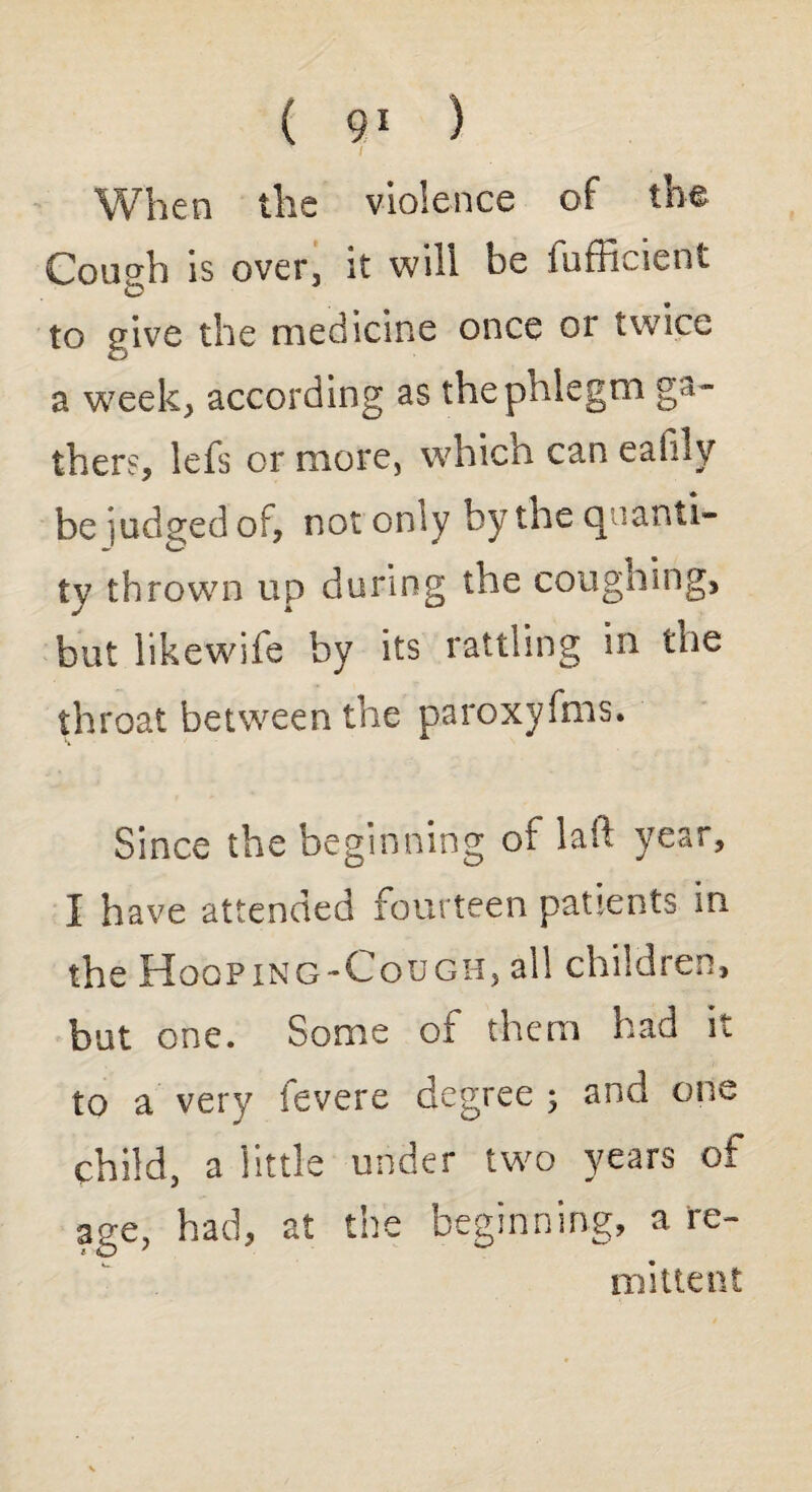 T t When the violence of the Cough is over, it will be fufficient to give the medicine once or twice a week, according as the phlegm ga¬ thers, lefs or more, which can eafily be judged of, not on ly by the q iami¬ ty thrown up during the coughing, but likewife by its rattling in the throat between the paroxyfms. Since the beginning of laft year, I have attended fourteen patients in the Hooping-Cough, all children, but one. Some of them had it to a very fevere degree ; and one child, a little under two years of age, had, at the beginning, a re¬ mittent