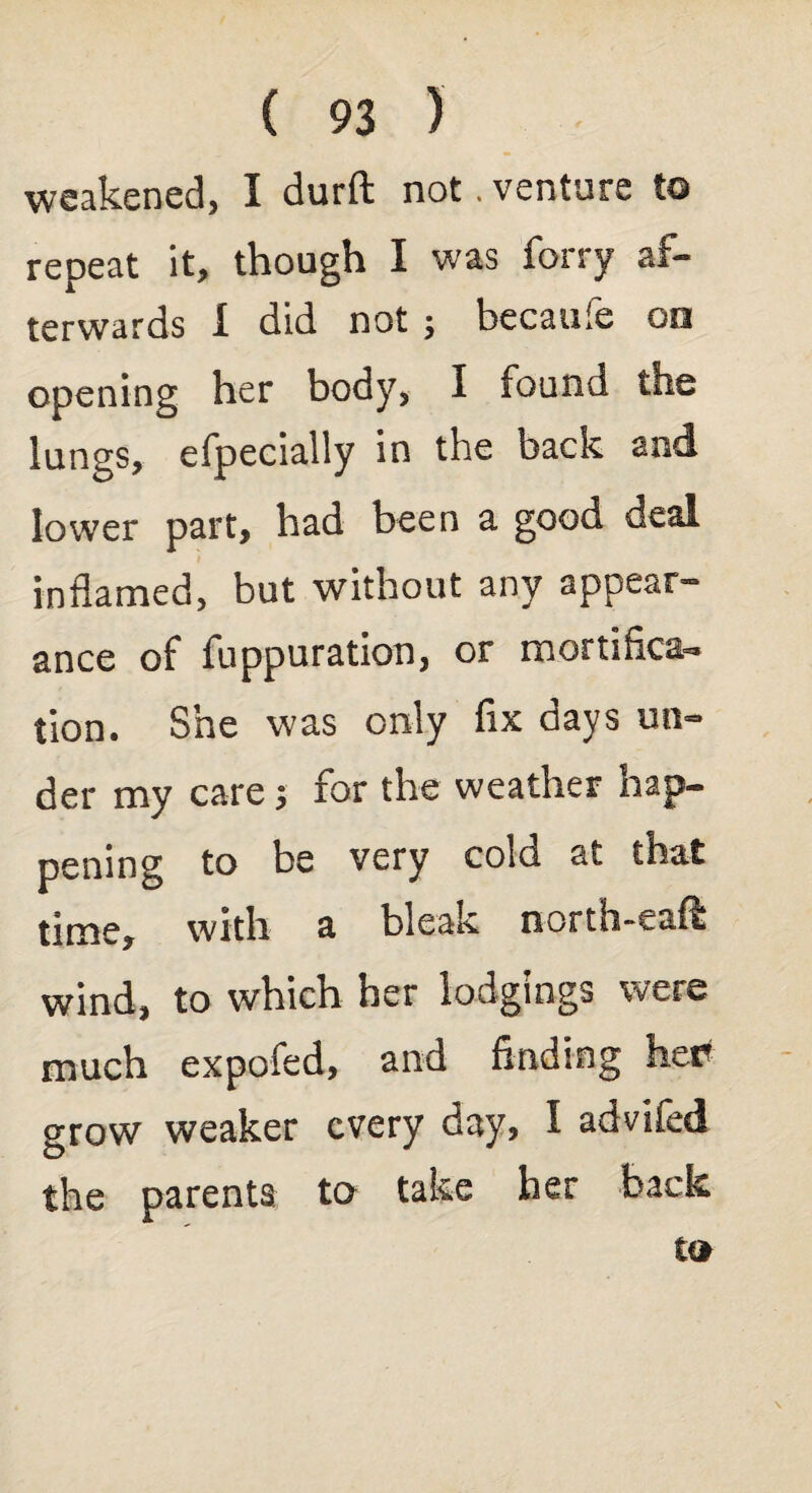 weakened, I durft not. venture to repeat it, though I was forry af¬ terwards I did not; becaufe on opening her body, I found the lungs, efpecially in the back and lower part, had been a good deal inflamed, but without any appear¬ ance of fuppuration, or mortifica¬ tion. She was only fix days un¬ der my care; for the weather hap¬ pening to be very cold at that time, with a bleak north-eaft wind, to which her lodgings were much expofed, and finding her grow weaker every day, I advifed the parents to take her back