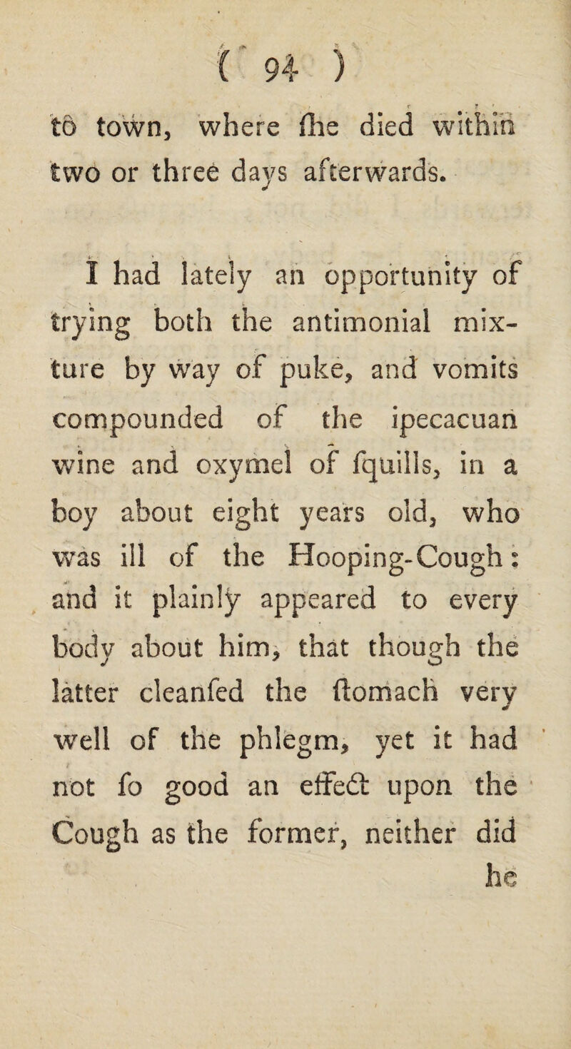 to town, where fhe died within two or three days afterwards. i - * ■. i i I had lately an opportunity of trying both the antimonial mix¬ ture by way of puke, and vomits compounded of the ipecacuan wine and oxymel of fquills, in a boy about eight years old, who was ill of the Hooping-Cough: and it plainly appeared to every body about him, that though the latter cleanfed the ftomach very J well of the phlegm, yet it had not fo good an effedt upon the Cough as the former, neither did ho