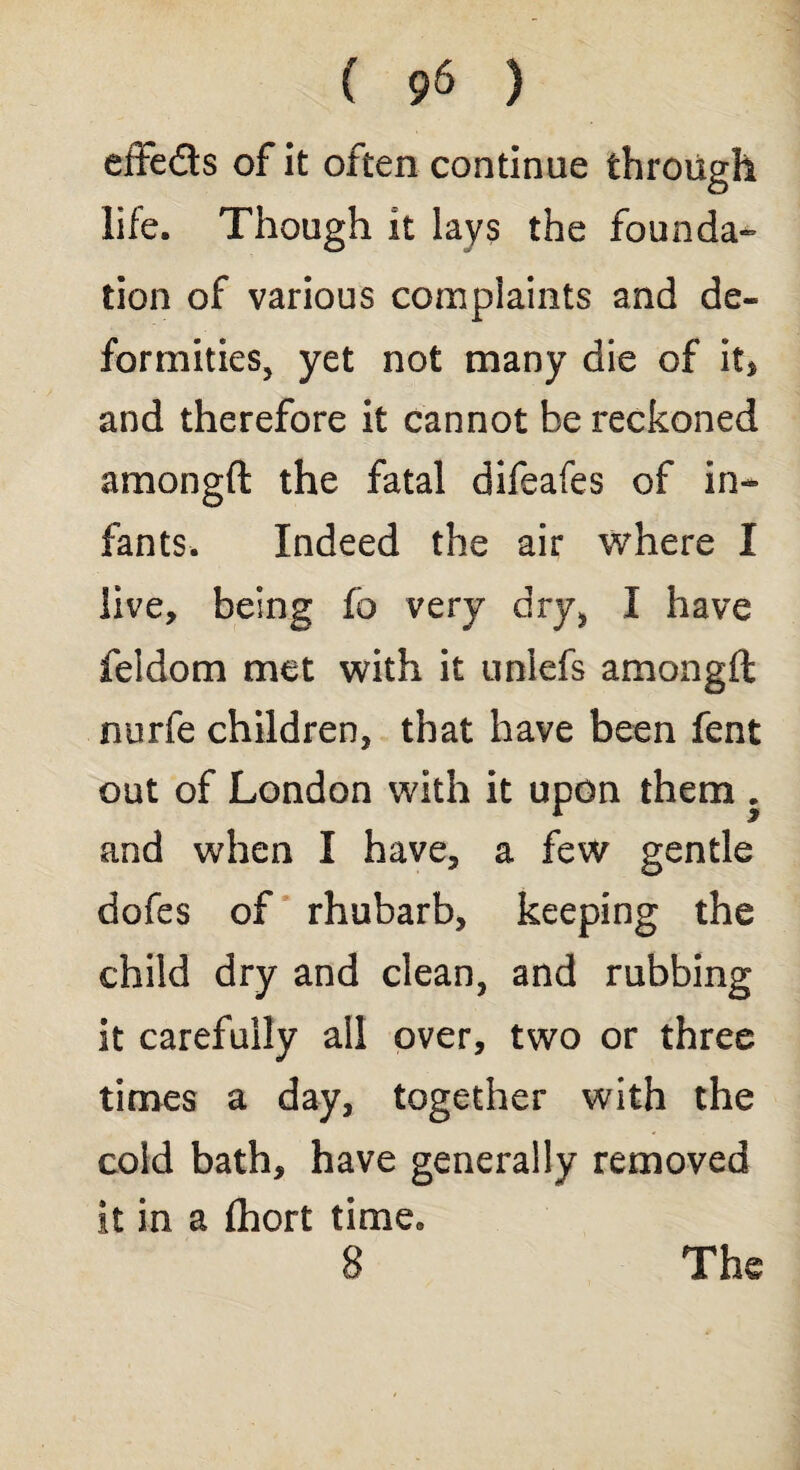 effects of it often continue through life. Though it lays the founda¬ tion of various complaints and de¬ formities, yet not many die of it* and therefore it cannot be reckoned amongft the fatal difeafes of in¬ fants. Indeed the air where I live, being fo very dry, I have feldom met with it unlefs amongft nurfe children, that have been fent out of London with it upon them . and when I have, a few gentle dofes of rhubarb, keeping the child dry and clean, and rubbing it carefully all over, two or three times a day, together with the cold bath, have generally removed it in a (hort time, 8 The