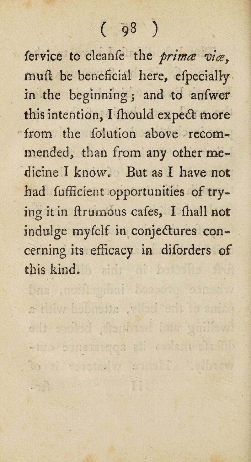 ( 9» ) If • V 4 fervice to cleanfe the primce 'Dice, muft be beneficial here, efpecially in the beginning; and to anfwer this intention, I fhould expedt more from the folution above recom¬ mended, than from any other me¬ dicine I know. But as I have not had fufficient opportunities of try¬ ing it in ft ru mo us cafes, I fhall not indulge myfelf in conjectures con¬ cerning its efficacy in diforders of this kind.