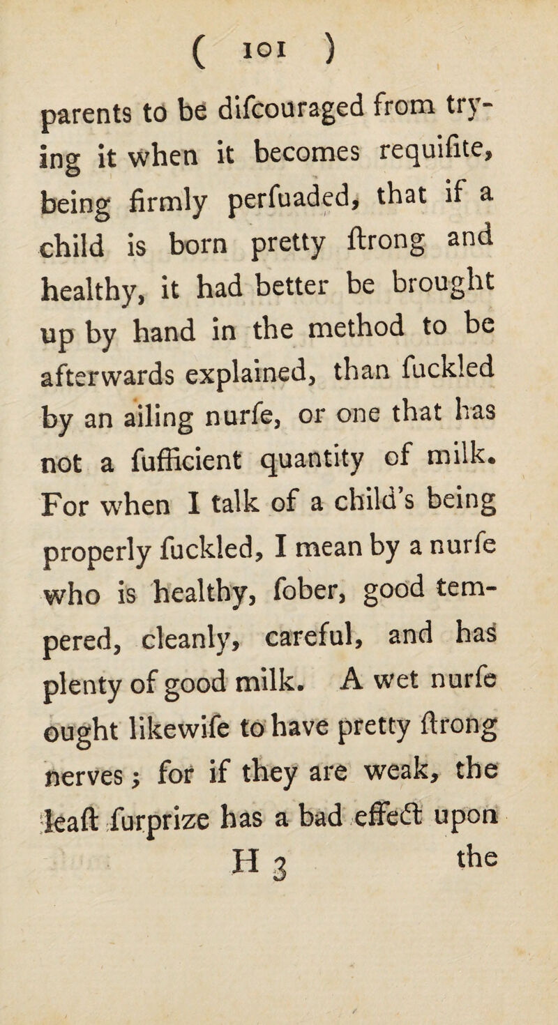 parents to be difcouraged from try¬ ing it when it becomes requifite, being firmly perfuaded, that if a child is born pretty ftrong and healthy, it had better be brought up by hand in the method to be afterwards explained, than fuckled by an ailing nurfe, or one that has not a fufficient quantity of milk. For when I talk of a child s being properly fuckled, I mean by a nurfe who is healthy, fober, good tem¬ pered, cleanly, careful, and hai plenty of good milk. A wet nurfe ought likewife to have pretty ftrong nerves; for if they are weak, the leaft furprize has a bad effect upon H 3 the