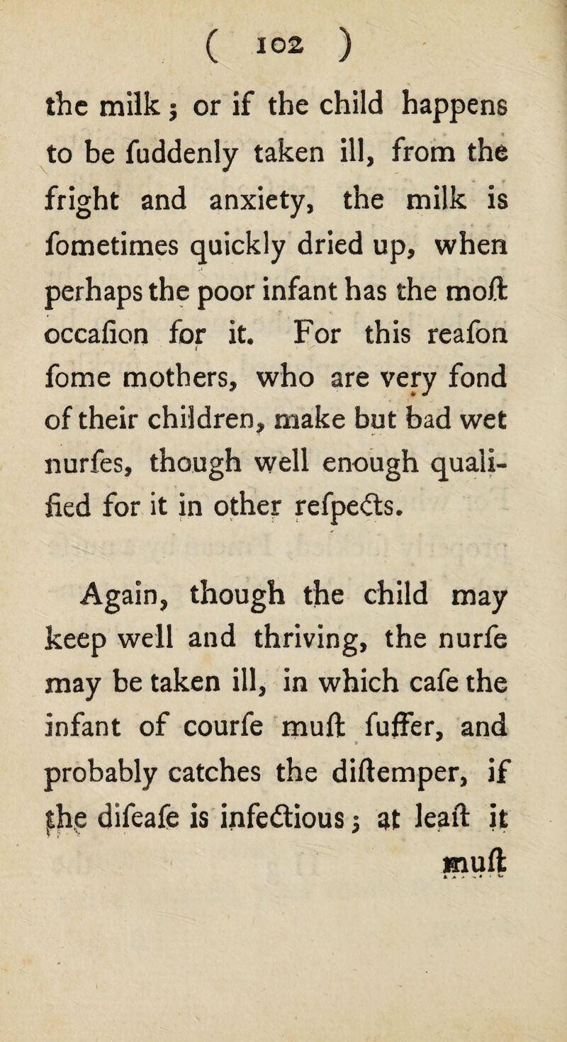 the milk 5 or if the child happens to be fuddenly taken ill, from the fright and anxiety, the milk is fometimes quickly dried up, when perhaps the poor infant has the moft occafion for it. For this reafon > • ( x fome mothers, who are very fond of their children, make but bad wet nurfes, though well enough quali¬ fied for it in other refpeCts. Again, though the child may keep well and thriving, the nurfe may be taken ill, in which cafe the infant of courfe muft fuffer, and probably catches the diftemper, if fhe difeafe is infectious $ at leait it muft 1« > - • •