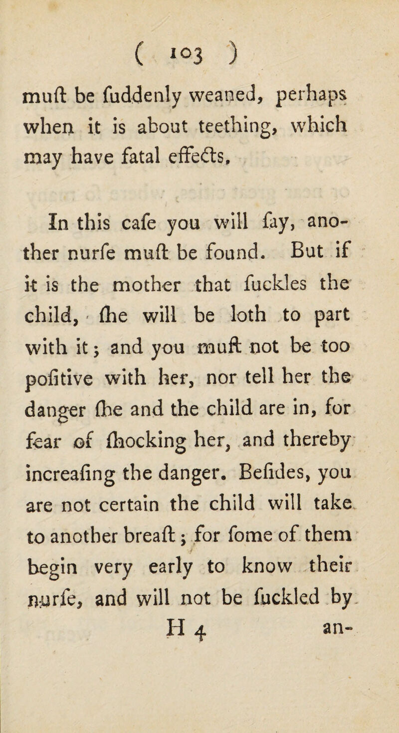 muft be fuddenly weaned, perhaps when it is about teething, which may have fatal effedts. In this cafe you will fay, ano¬ ther nurfe muft be found. But if it is the mother that fuckles the child, - (he will be loth to part with it; and you muft not be too politive with her, nor tell her the danger fhe and the child are in, for fear of (hocking her, and thereby increafing the danger. Befides, you are not certain the child will take to another bread:; for feme of them begin very early to know their nurfe, and will not be fuckled by H 4 an-