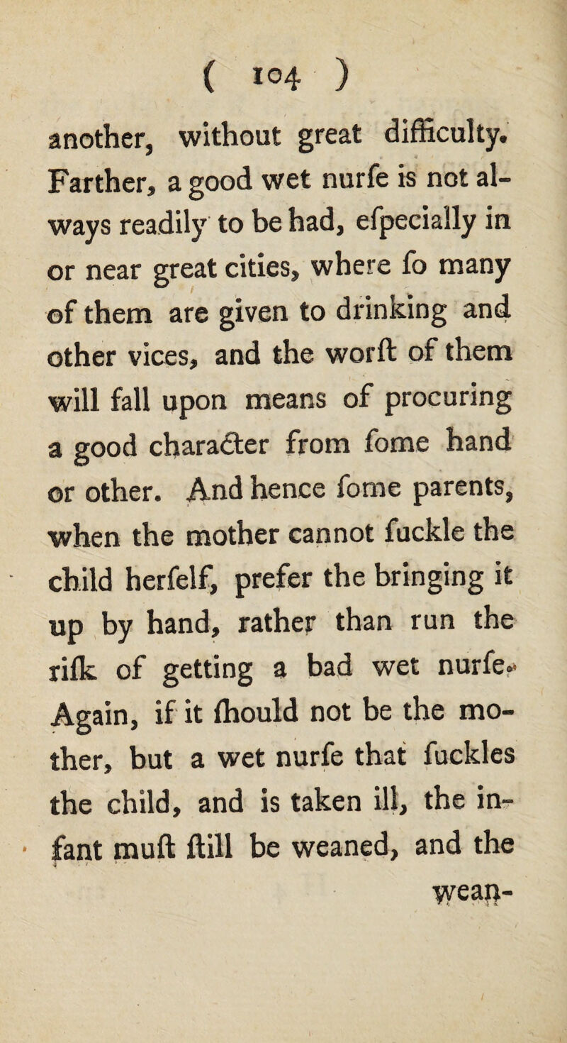 another, without great difficulty. Farther, a good wet nurfe is not al¬ ways readily to be had, efpecially in or near great cities, where fo many of them are given to drinKing and other vices, and the worft of them will fall upon means of procuring a good character from fome hand or other. And hence fome parents, when the mother cannot fuckle the child herfelf, prefer the bringing it up by hand, rather than run the rifk of getting a bad wet nurfe- Again, if it fhould not be the mo¬ ther, but a wet nurfe that fuckles the child, and is taken ill, the in¬ fant muft ftill be weaned, and the weait-