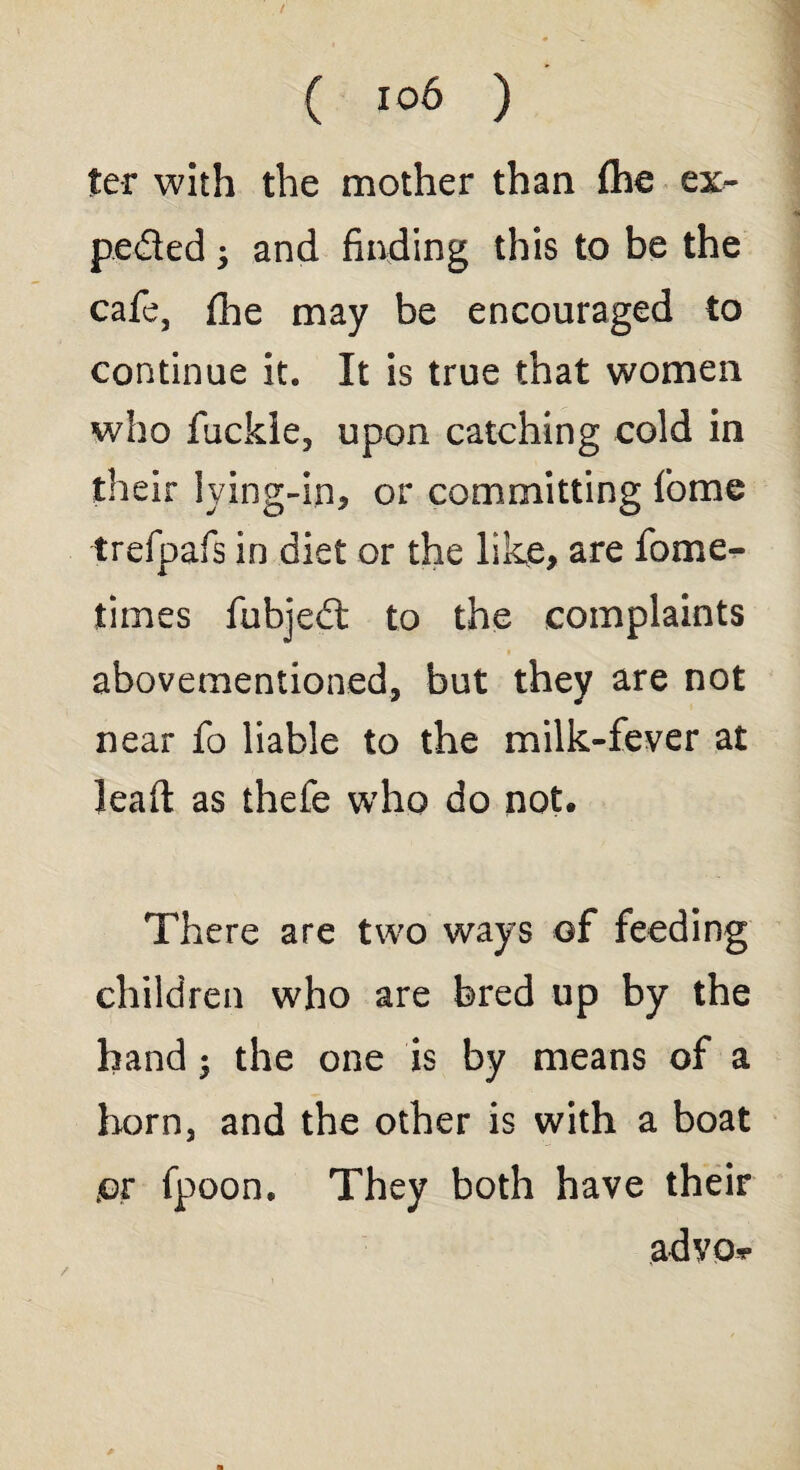 ter with the mother than fhe ex- pe&ed • and finding this to be the cafe, (he may be encouraged to continue it. It is true that women who fuckie, upon catching cold in their lying-in, or committing fome trefpafs in diet or the like, are fome- times fubjedt to the complaints abovementioned, but they are not near fo liable to the milk-fever at lead: as thefe who do not. There are two ways of feeding children who are bred up by the hand ; the one is by means of a horn, and the other is with a boat or fpoon. They both have their advo-r /