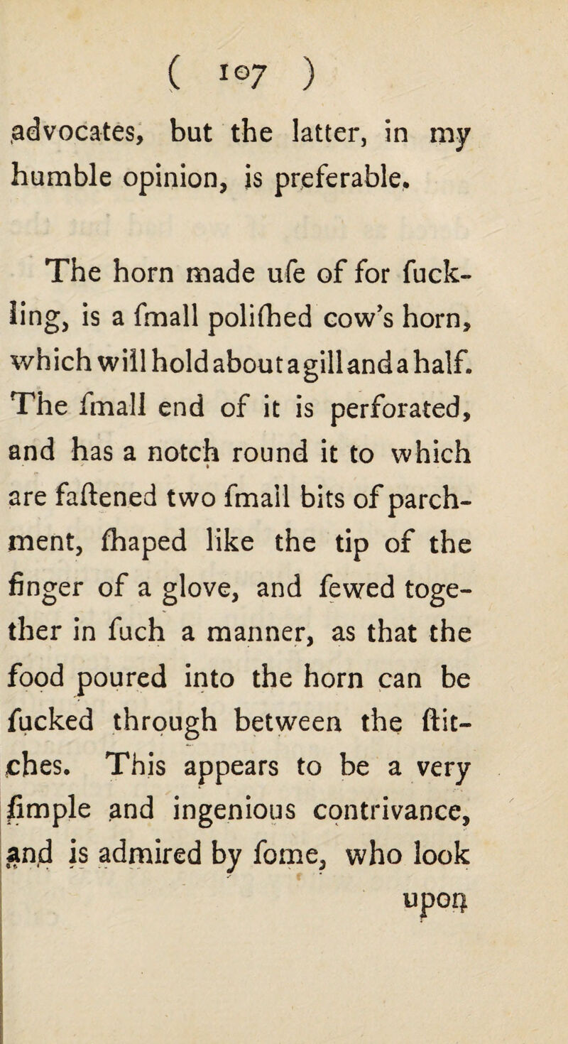 advocates, but the latter, in my humble opinion, is preferable. The horn made ufe of for fuck- ling, is a fmall polifhed cow’s horn, which will hold about agilland a half. The fmall end of it is perforated, and has a notch round it to which are fattened two fmall bits of parch¬ ment, fhaped like the tip of the finger of a glove, and fewed toge¬ ther in fuch a manner, as that the food poured into the horn can be fucked through between the ftit- ehes. This appears to be a very fimple and ingenious contrivance, and is admired by forne, who look upoi)