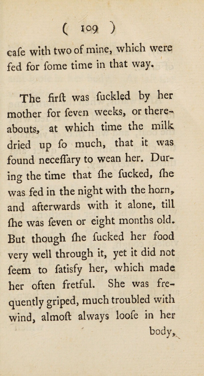 cafe with two of mine, which were fed for fome time in that way. The firft was fuckled by her mother for feven weeks, or there-' abouts, at which time the milk dried up fo much, that it was found neceflary to wean her. Dur¬ ing the time that (he fucked, fhe was fed in the night with the horn* and afterwards with it alone, till fhe was feven or eight months old. But though fhe fucked her food very well through it, yet it did not feem to fatisfy her, which made her often fretful. She was fre¬ quently griped, much troubled with wind, almoft always loofe in her body.