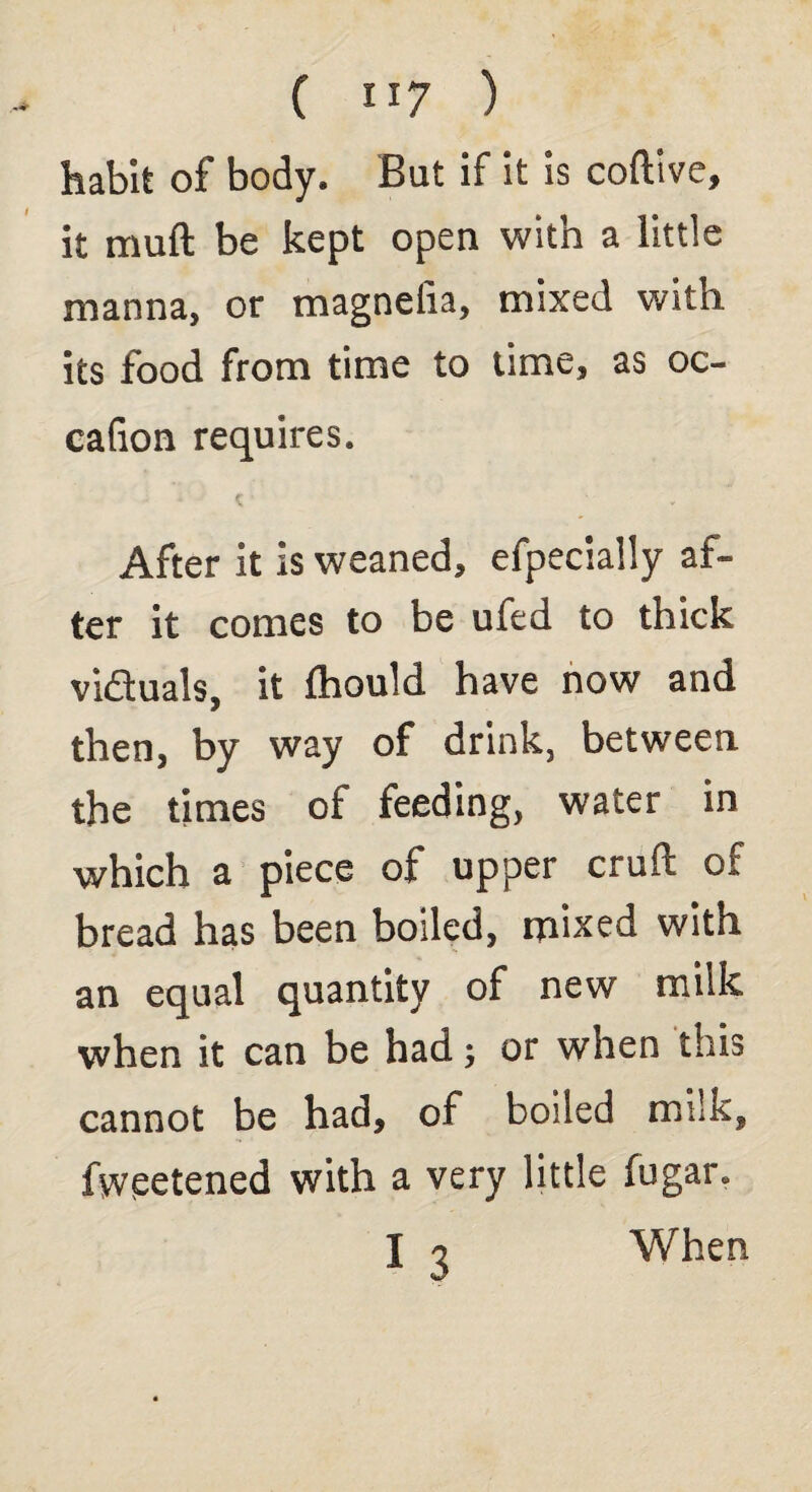 habit of body. But if it is coftive, it muft be kept open with a little manna, or magnelia, mixed with its food from time to time, as oc- cafion requires. After it is weaned, efpecially af¬ ter it comes to be ufed to thick viduals, it fhould have now and then, by way of drink, between the times of feeding, water in which a piece of upper cruft of bread has been boiled, mixed with an equal quantity of new milk when it can be had j or when this cannot be had, of boiled milk, fweetened with a very little fugar. I q When