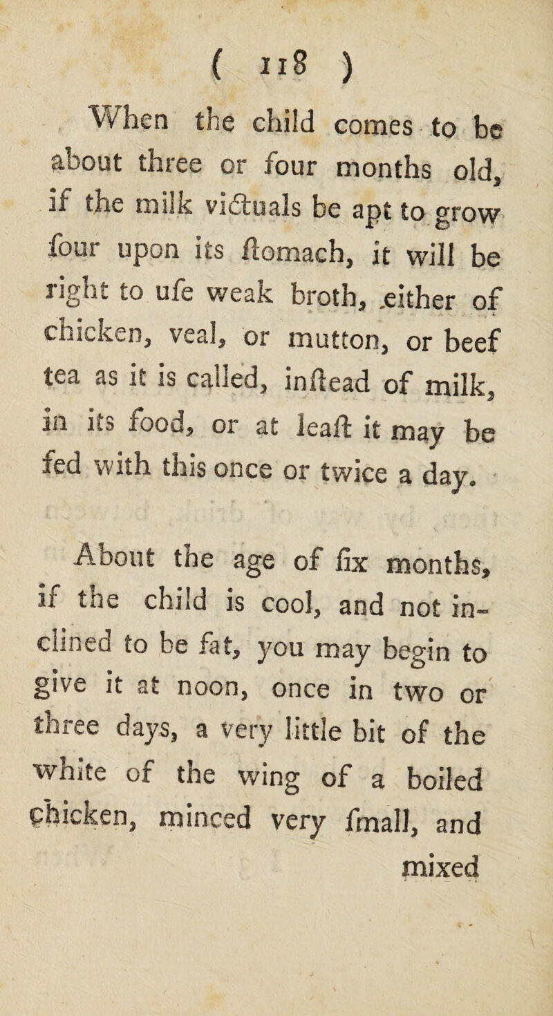 When the child comes to be about three or four months old, if the milk vi&uals be apt to grow four upon its flomach, it will be light io ufe weak broth, .either of chicken, veal, or mutton, or beef tea as it is called, inftead of milk, sn ns food, oi at leaf! it mav be 4 J fed with this once or twice a day. About the age of fix months, if toe child is cool, and not in« dined to be fat, you may begin to give it at noon, once in two or thitwC days, a very little bit of the white of the wing of a boiled chicken, minced very final!, and mixed