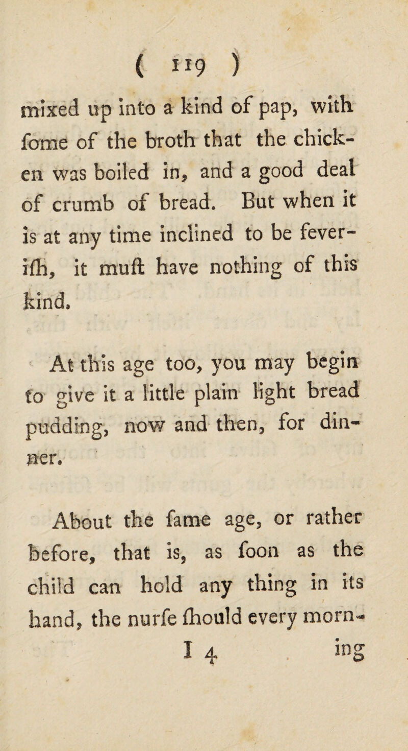 ( ) mixed up into a kind of pap, with feme of the broth that the chick¬ en was boiled in, and a good deal of crumb of bread. But when it is at any time inclined to be fever- ifh, it mu ft have nothing of this kind. At this age too, you may begin to give it a little plain light bread pudding, now and then, for din¬ ner. About the fame age, or rather before, that is, as foon as the child can hold any thing in its hand, the nurfe fhould every morn- I 4 ing