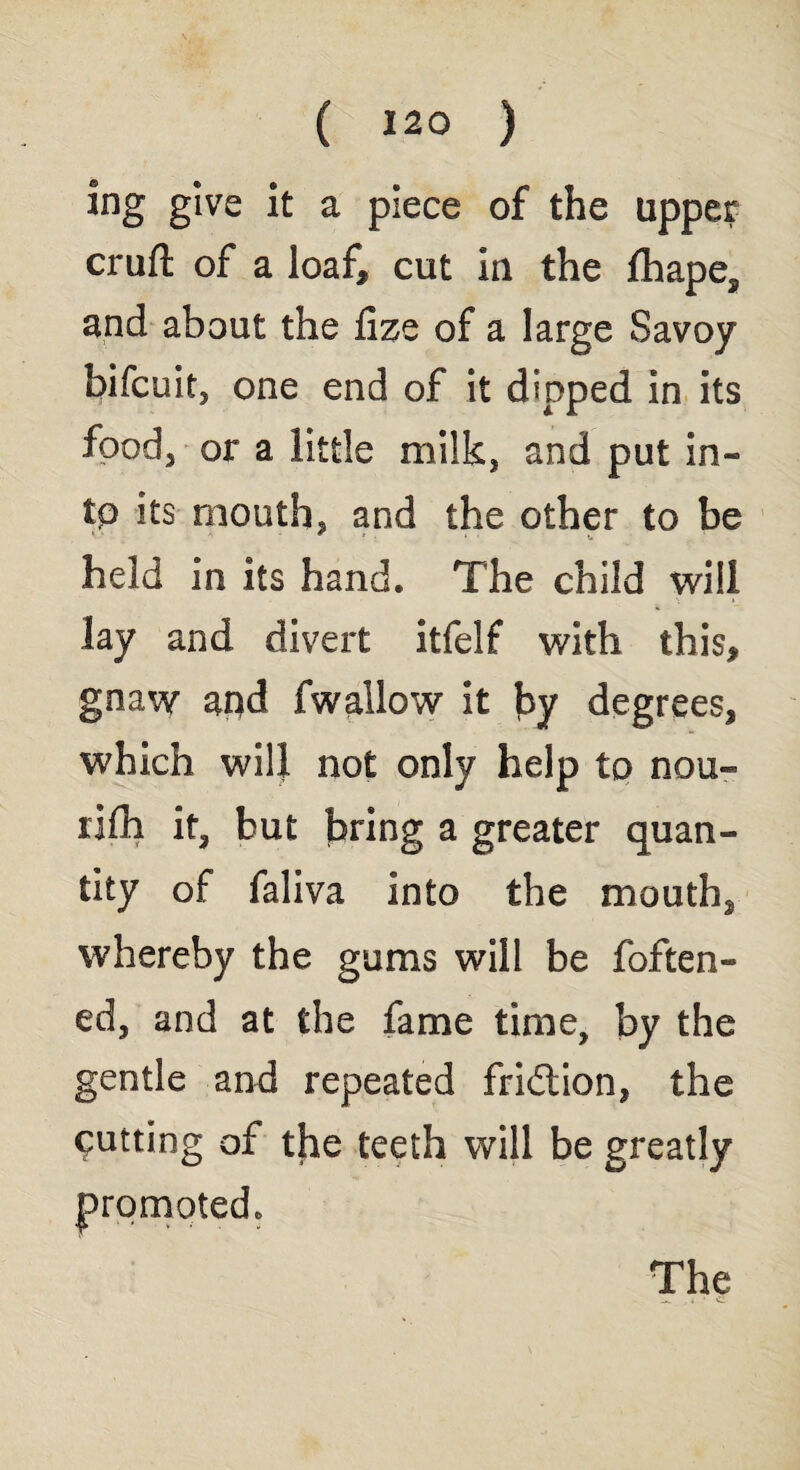 ing give it a piece of the upper cruft of a loaf, cut In the fhape, and about the fize of a large Savoy bifcuit, one end of it dipped in its food 3 or a little milk, and put in* to its mouth, and the other to be held in its hand. The child will lay and divert itfelf with this, gnaw apd fwallow it by degrees, which will not only help to nou- rifh it, but bring a greater quan¬ tity of faliva into the mouth, whereby the gums will be fatten¬ ed, and at the fame time, by the gentle and repeated fridtion, the putting of the teeth will be greatly promoted.