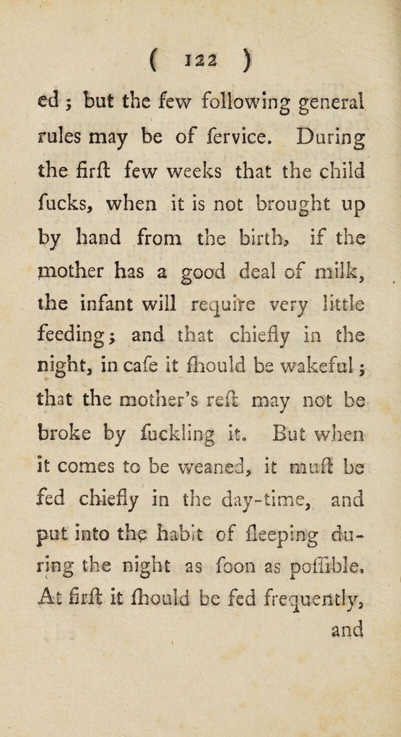 ed ; but the few following general ' \ rules may be of fervice. During the firft few weeks that the child fucks, when it is not brought up by hand from the birth, if the niother has a good deal of milk, the infant will require very little feeding; and that chiefly in the night, in cafe it fhould be wakeful; that the mother’s reft may not be broke by fuckling it. But when it comes to be weaned, it mu ft he fed chiefly in the day-time, and put into the habit of Deeping du¬ ring the night as foon as poflible. At firft it fhould be fed frequently, and