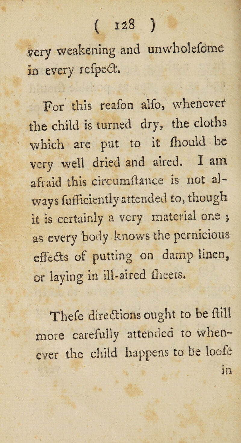 very weakening and unwholefdme in every refpedt. l ' i For this reafon alfo, whenever the child is turned dry, the cloths which are put to it fhould be very well dried and aired. I am afraid this circumftance is not al¬ ways fufficiently attended to, though it is certainly a very material one 3 as every body knows the pernicious effects of putting on damp linen, or laying in ill-aired flieets. Thefe directions ought to be ftill more carefully attended to when¬ ever the child happens to be loofe m