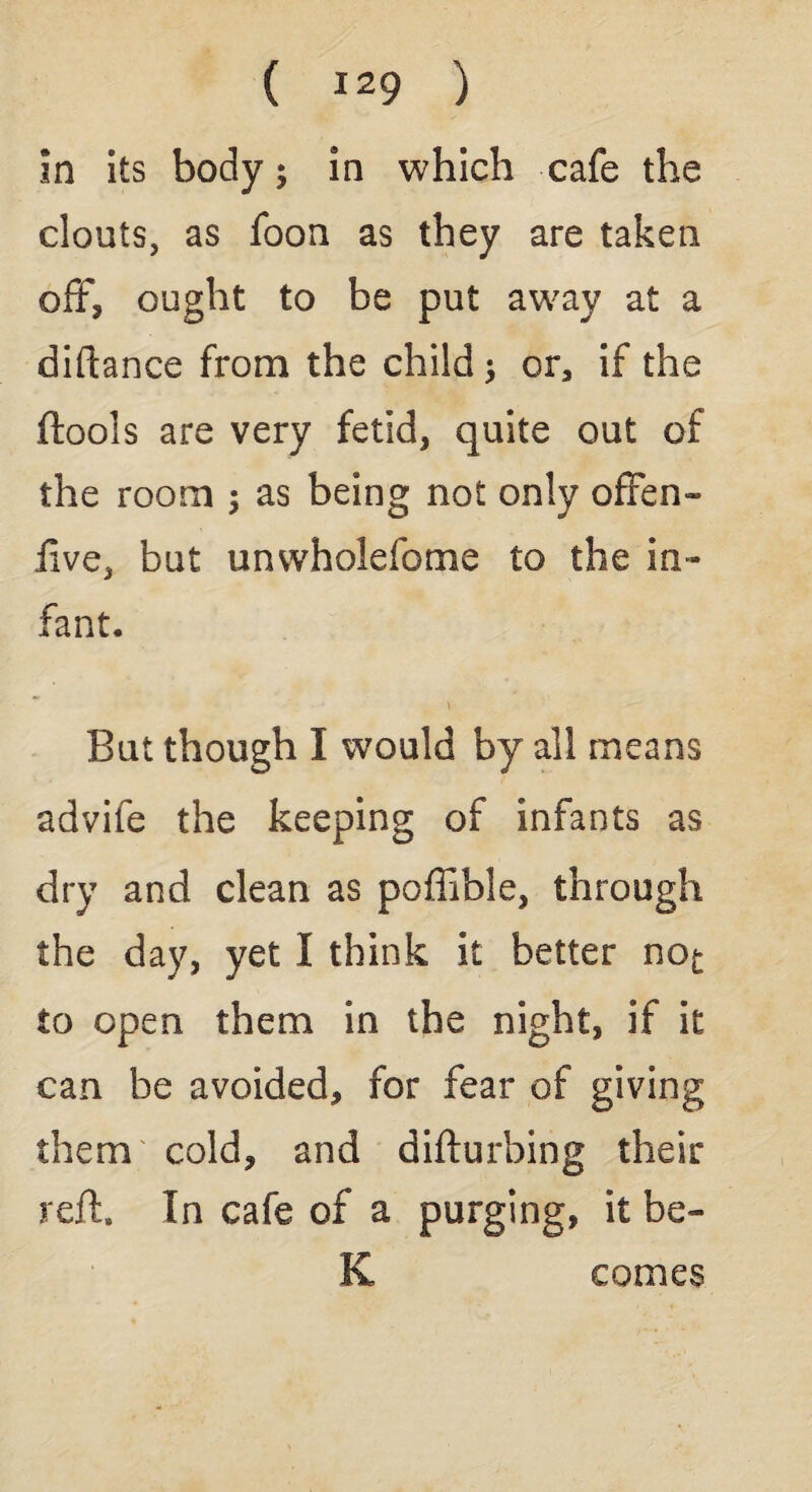 in its body; in which cafe the clouts, as foon as they are taken off, ought to be put away at a diftance from the child; or, if the ftools are very fetid, quite out of the room ; as being not only offen¬ sive, but unwholefome to the in¬ fant. But though I would by all means advife the keeping of infants as dry and clean as poffible, through the day, yet I think it better no^ to open them in the night, if it can be avoided, for fear of giving them cold, and disturbing their reft. In cafe of a purging, it be- K comes