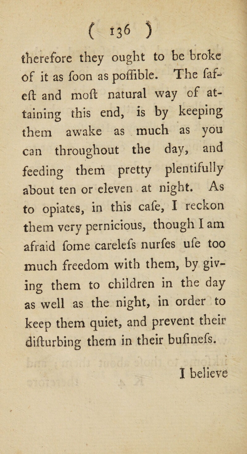 therefore they ought to be broke of it as foon as poffibie. The far¬ ed and mod natural way of at¬ taining this end, is by keeping them awake as much as you can throughout the day, and feeding them pretty plentifully about ten or eleven at night. As to opiates, in this cafe, I reckon them very pernicious, though I am afraid fome carelefs nurfes ufe too much freedom with them, by giv¬ ing them to children in the day as well as the night, in order to keep them quiet, and prevent tneir difturbing them in their bufinefs. 1 believe