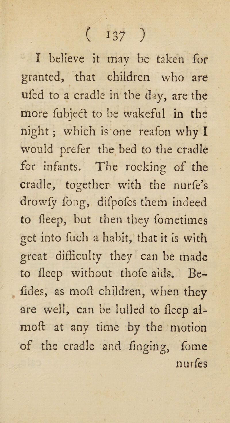 I believe it may be taken for granted, that children who are ufed to a cradle in the day, are the more (abject to be wakeful in the night; which is one reafon why I would prefer the bed to the cradle for infants. The rocking of the cradle, together with the nurfe’s drowfy fong, difpofes them indeed to deep, but then they fometimes get into fuch a habit, that it is with great difficulty they can be made to deep without thofe aids. Be- ddes, as mod children, when they are well, can be lulled to deep al- moft at any time by the motion of the cradle and dnging, fome nurfes <