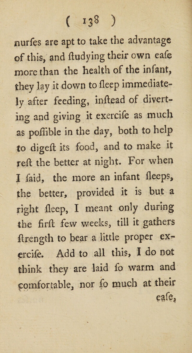 ( *38 ) nurfes are apt to take the advantage of this, and ftudying their own eafe more than the health of the infant, they lay it down to fleep immediate¬ ly after feeding, inftead of divert¬ ing and giving it exercife as much as poflible in the day, both to help to digeft its food, and to make it reft the better at night. For when I faid, the more an infant fleeps, the better, provided it is but a right fleep, I meant only during the firft few weeks, till it gathers flrength to bear a little proper ex¬ ercife. Add to all this, I do not * - t. think they are laid fo warm and comfortable, nor fo much at their egfe.