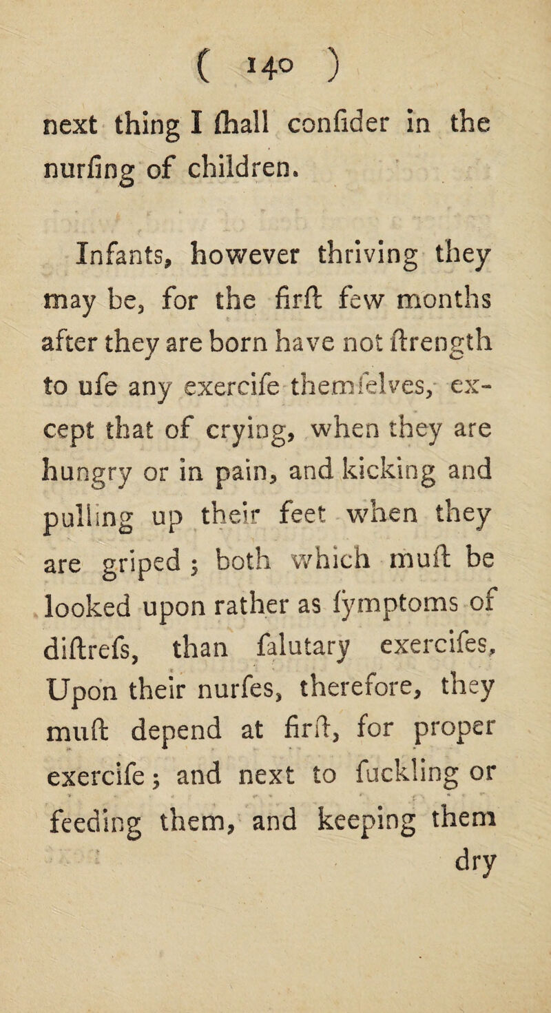 ( ) next thing I (hall confider in the miffing of children. Infants, however thriving they may be, for the firft few months after they are born have not ftrength to ufe any exercife themfelves, ex¬ cept that of crying, when they are hungry or in pain, and kicking and pulling up their feet when they are griped ; both which muft be looked upon rather as lymptoms of diftrefs, than falutary exercifes. Upon their nurfes, therefore, they muft depend at firft, for proper exercife; and next to fuckling or feeding them, and keeping them dry