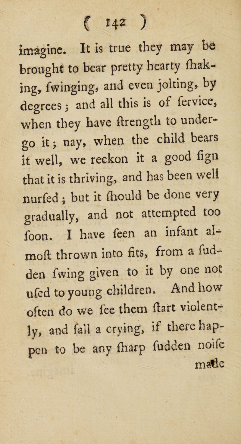 imagine. It is true they may be brought to bear pretty hearty (bak¬ ing, Twinging, and even jolting, by degrees 5 and all this is of fervice, when they have ftrength to under¬ go it; nay, when the child bears it well, we reckon it a good fign that it is thriving, and has been well nurfed; but it fhould be done very gradually, and not attempted too foon. I have feen an infant ai¬ med thrown into fits, from a hid¬ den fwing given to it by one not ufed to young children. And how often do we fee them ftart violent¬ ly, and fail a crying, if there hap¬ pen to be any (harp fudden none matle