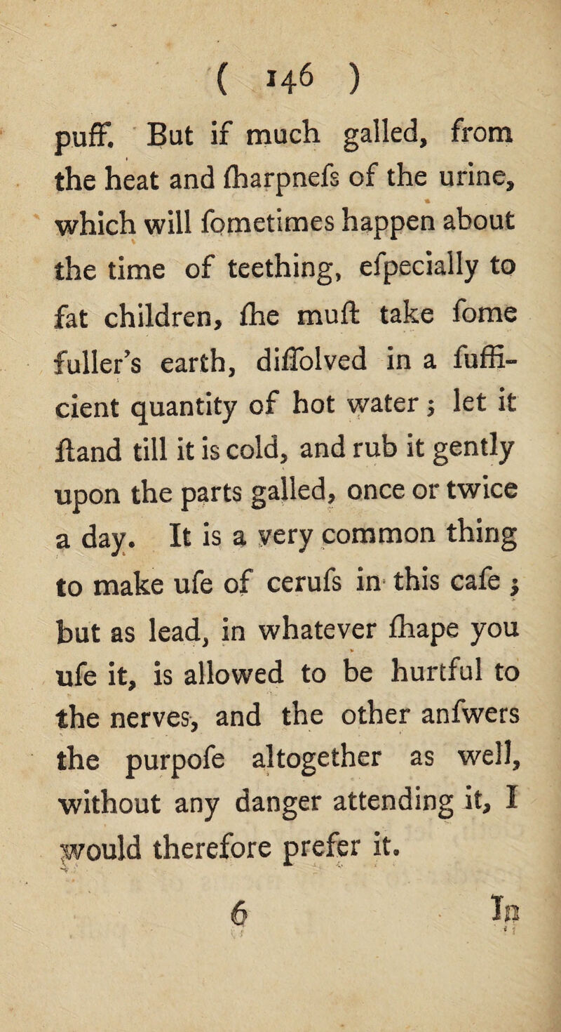 puff. But if much galled, from i the heat and fharpnefs of the urine, * which will fometimes happen about the time of teething, efpecially to fat children, the mull take fome fuller’s earth, dilfolved in a fuffi- cient quantity of hot water; let it Hand till it is cold, and rub it gently upon the parts galled, once or twice a day. It is a yery common thing to make ufe of cerufs in this cafe j but as lead, in whatever fhape you ufe it, is allowed to be hurtful to the nerves, and the other anfwers the purpofe altogether as well, without any danger attending it, I would therefore prefer it. 6 Ip