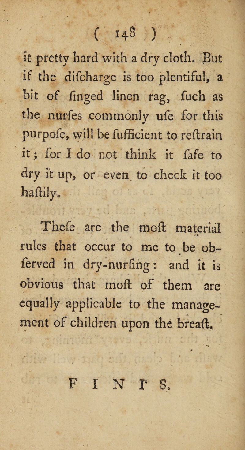 ( 14® ) it pretty hard with a dry cloth. But if the difcharge is too plentiful, a bit of finged linen rag, fuch as the nurfes commonly ufe for this purpofe, will be fufficient to reftrain \ 0 A it; for I do not think it fafe to dry it up, or even to check it too hafliiy* Thefe are the mod material rules that occur to me to be ob- ferved in dry-nurfing: and it is obvious that moft of them are equally applicable to the manage¬ ment of children upon the breaft. pints.