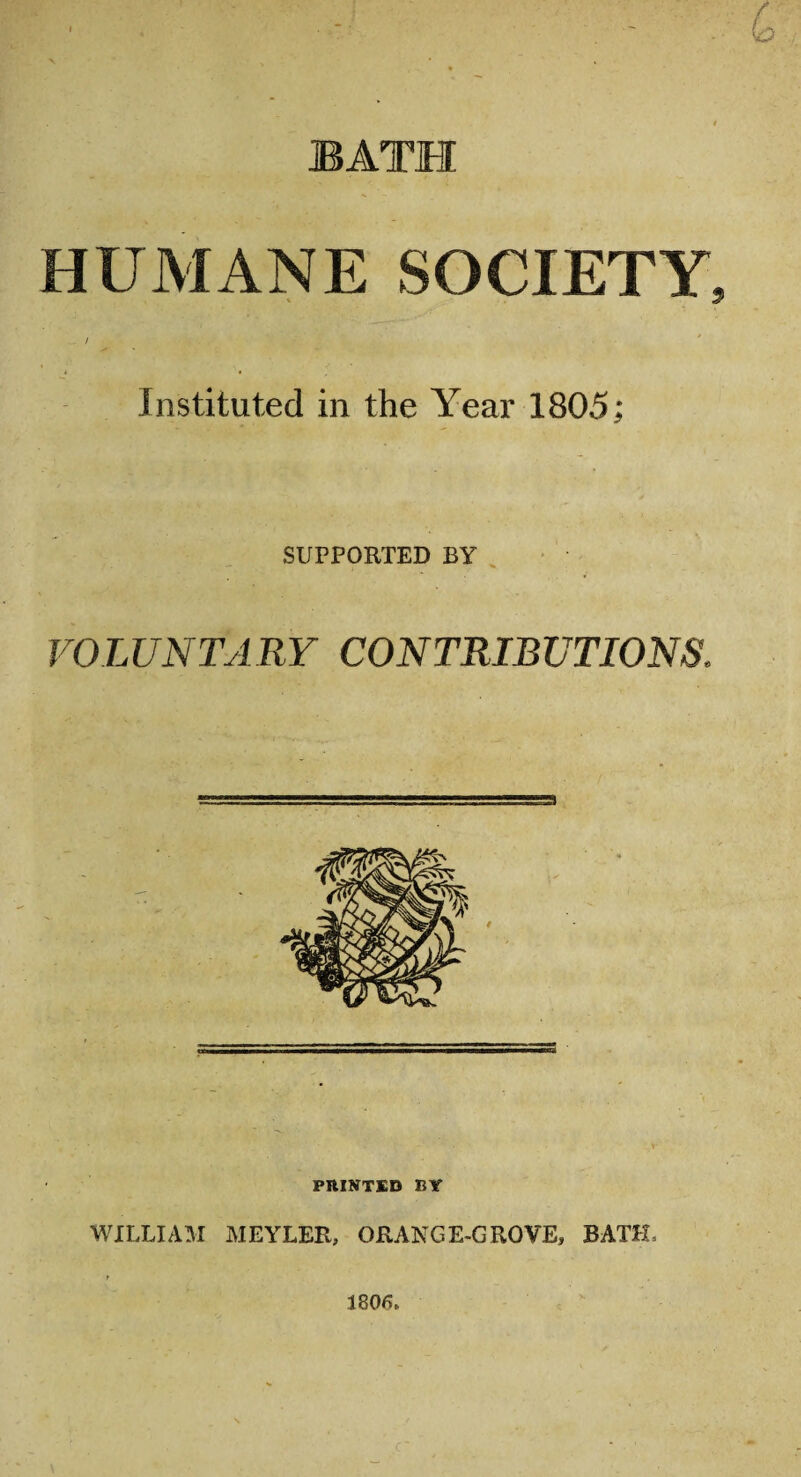 BATH HUMANE SOCIETY, _ / . ' Instituted in the Year 1805; SUPPORTED BY VOLUNTARY CONTRIBUTIONS. PRINTED BY WILLIAM MEYLER, ORANGE-GROVE, BATH, 1806.