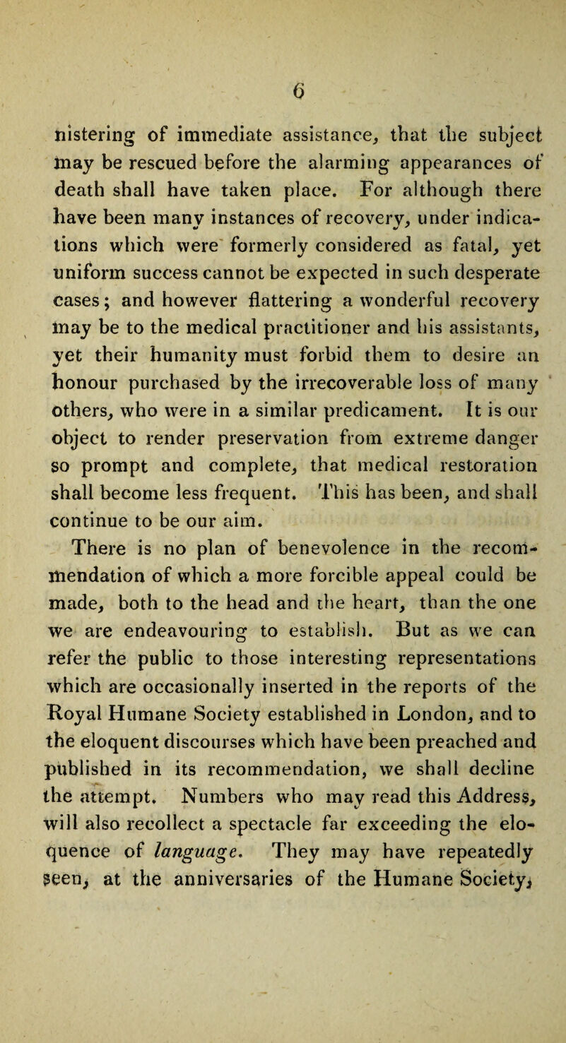 nistering of immediate assistance, that the subject may be rescued before the alarming appearances of death shall have taken place. For although there have been many instances of recovery, under indica¬ tions which were formerly considered as fatal, yet uniform success cannot be expected in such desperate cases; and however flattering a wonderful recovery may be to the medical practitioner and his assistants, yet their humanity must forbid them to desire an honour purchased by the irrecoverable loss of many others, who were in a similar predicament. It is our object to render preservation from extreme danger so prompt and complete, that medical restoration shall become less frequent. This has been, and shall continue to be our aim. There is no plan of benevolence in the recom¬ mendation of which a more forcible appeal could be made, both to the head and the heart, than the one we are endeavouring to establish. But as we can refer the public to those interesting representations which are occasionally inserted in the reports of the Royal Humane Society established in London, and to the eloquent discourses which have been preached and published in its recommendation, we shall decline the attempt. Numbers who may read this Address, will also recollect a spectacle far exceeding the elo¬ quence of language. They may have repeatedly Seen, at the anniversaries of the Humane Society*