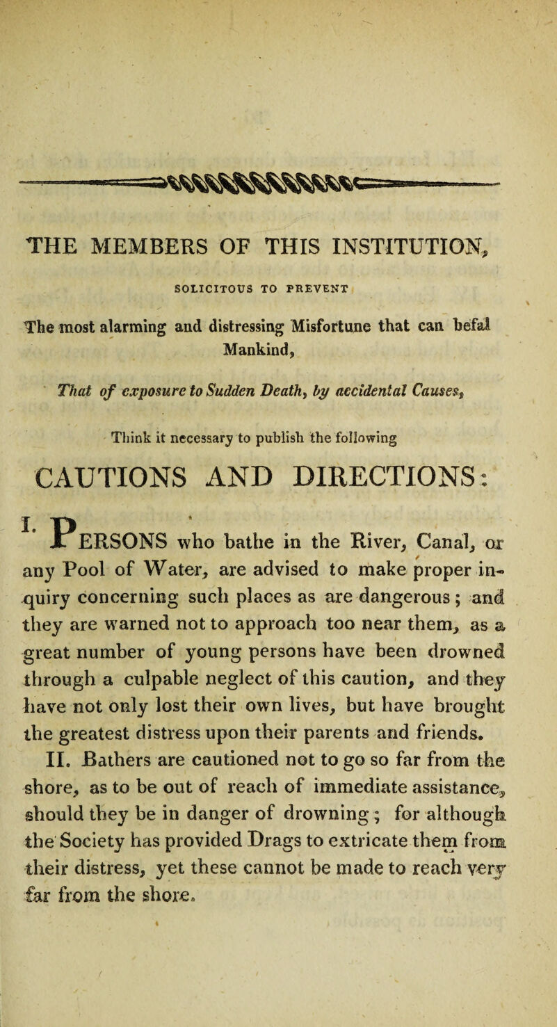 - THE MEMBERS OF THIS INSTITUTION, SOLICITOUS TO PREVENT The most alarming and distressing Misfortune that can hefal Mankind, That of exposure to Sudden Death, by accidental Causess Think it necessary to publish the following CAUTIONS AND DIRECTIONS: L Persons who bathe in the River, Canal, or any Pool of Water, are advised to make proper in¬ quiry concerning such places as are dangerous; and they are warned not to approach too near them, as a great number of young persons have been drowned through a culpable neglect of this caution, and they have not only lost their own lives, but have brought the greatest distress upon their parents and friends. II. Bathers are cautioned not to go so far from the shore, as to be out of reach of immediate assistance, should they be in danger of drowning; for although the Society has provided Drags to extricate them from their distress, yet these cannot be made to reach very far from the shore.