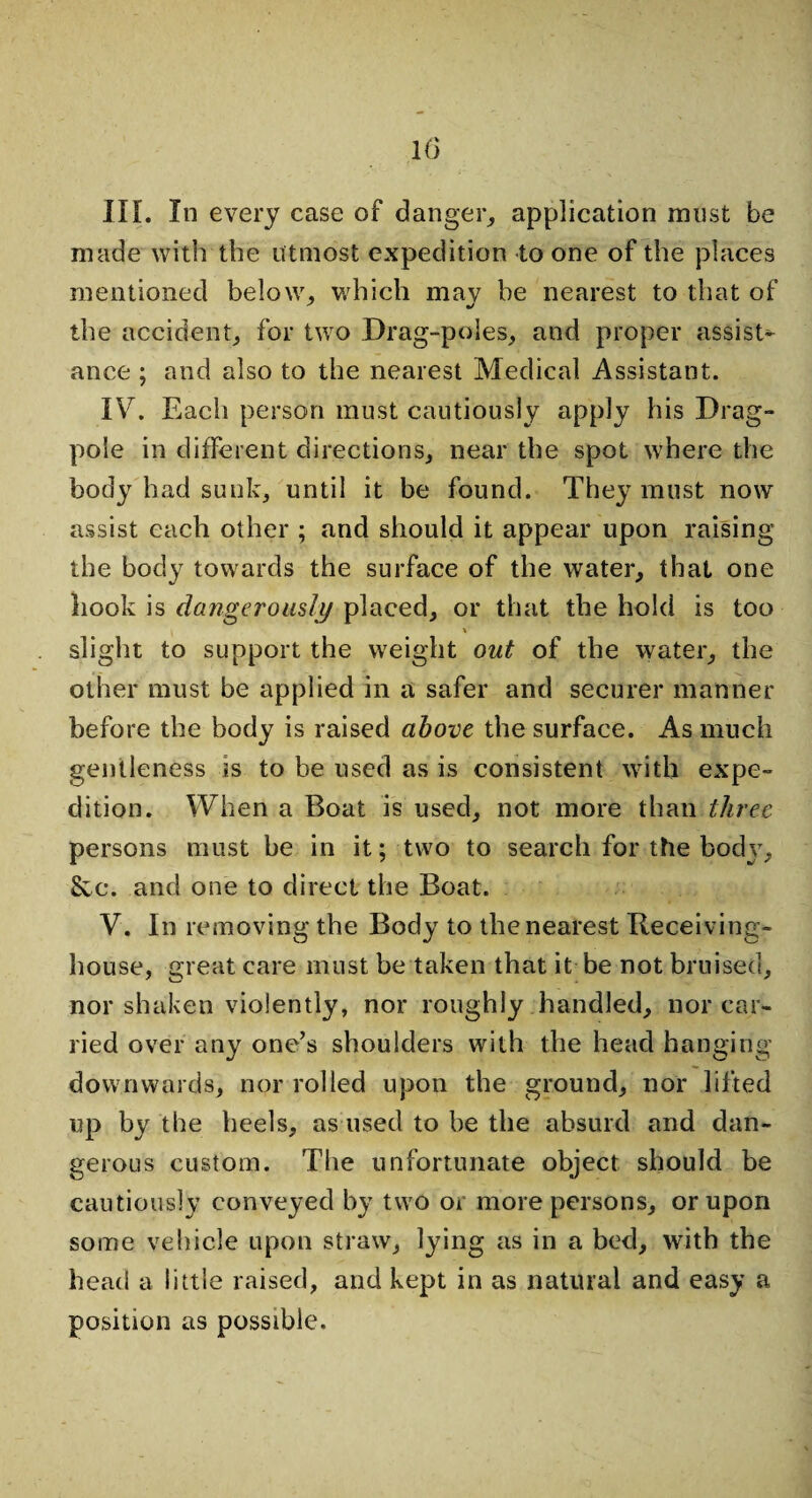 III. In every case of danger, application must be made with the utmost expedition to one of the places mentioned below, which may he nearest to that of the accident, for two Drag-poles, and proper assist¬ ance ; and also to the nearest Medical Assistant. IV7. Each person must cautiously apply his Drag- pole in different directions, near the spot where the body had sunk, until it be found. They must now assist each other ; and should it appear upon raising the body towards the surface of the water, that one hook is dangerously placed, or that the hold is too \ slight to support the weight out of the water, the other must be applied in a safer and securer manner before the body is raised above the surface. As much gentleness is to be used as is consistent with expe¬ dition. When a Boat is used, not more than three persons must be in it; two to search for the body, See. and one to direct the Boat. V. In removing the Body to the nearest Receiving- house, great care must be taken that it be not bruised, nor shaken violently, nor roughly handled, nor car¬ ried over any one’s shoulders with the head hanging downwards, nor rolled upon the ground, nor lifted up by the heels, as used to be the absurd and dan¬ gerous custom. The unfortunate object should be cautiously conveyed by two or more persons, or upon some vehicle upon straw, lying as in a bed, with the head a little raised, and kept in as natural and easy a position as possible.