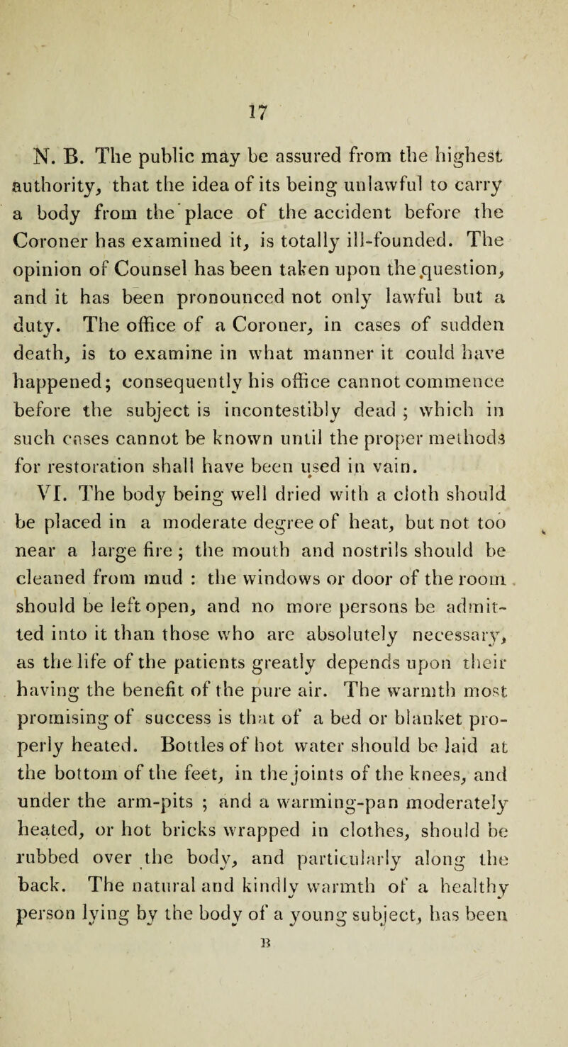 N. B. The public may be assured from the highest authority, that the idea of its being unlawful to carry a body from the place of the accident before the Coroner has examined it, is totally ill-founded. The opinion of Counsel has been taken upon the .question, and it has been pronounced not only lawful but a duty. The office of a Coroner, in cases of sudden death, is to examine in what manner it could have happened; consequently his office cannot commence before the subject is incontestibly dead ; which in such cases cannot be known until the proper methods for restoration shall have been used in vain. VI. The body being well dried with a cloth should be placed in a moderate degree of heat, but not too near a large fire ; the mouth and nostrils should be cleaned from mud : the windows or door of the room should be left open, and no more persons be admit¬ ted into it than those who are absolutely necessary, as the life of the patients greatly depends upon their having the benefit of the pure air. The warmth most promising of success is that of a bed or blanket pro- pjeriy heated. Bottles of hot water should be laid at the bottom of the feet, in the joints of the knees, and under the arm-pits ; and a warming-pan moderately heated, or hot bricks wrapped in clothes, should be rubbed over the body, and particularly along the back. The natural and kindly warmth of a healthy person lying bv the body of a young subject, has been B