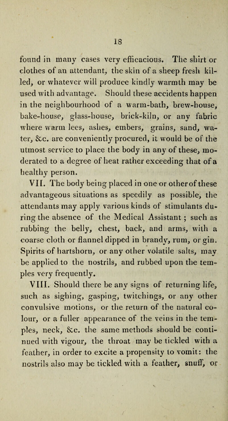 found in many cases very efficacious. The shirt or clothes of an attendant, the skin of a sheep fresh kil¬ led, or whatever will produce kindly warmth may be used with advantage. Should these accidents happen in the neighbourhood of a warm-bath, brew-house, bake-house, glass-house, brick-kiln, or any fabric where warm lees, ashes, embers, grains, sand, wa¬ ter, See. are conveniently procured, it would be of the utmost service to place the body in any of these, mo¬ derated to a degree of heat rather exceeding that of a healthy person. VII. The body being placed in one or otherof these advantageous situations as speedily as possible, the attendants may apply various kinds of stimulants du¬ ring the absence of the Medical Assistant ; such as rubbing the belly, chest, back, and arms, with a coarse cloth or flannel dipped in brandy, rum, or gin. Spirits of hartshorn, or any other volatile salts, may be applied to the nostrils, and rubbed upon the tem¬ ples very frequently. VIII. Should there be any signs of returning life, such as sighing, gasping, twitchings, or any other convulsive motions, or the return of the natural co¬ lour, or a fuller appearance of the veins in the tem¬ ples, neck, 8cc. the same methods should be conti¬ nued with vigour, the throat may be tickled with a feather, in order to excite a propensity to vomit: the nostrils also may be tickled with a feather, snuff, or