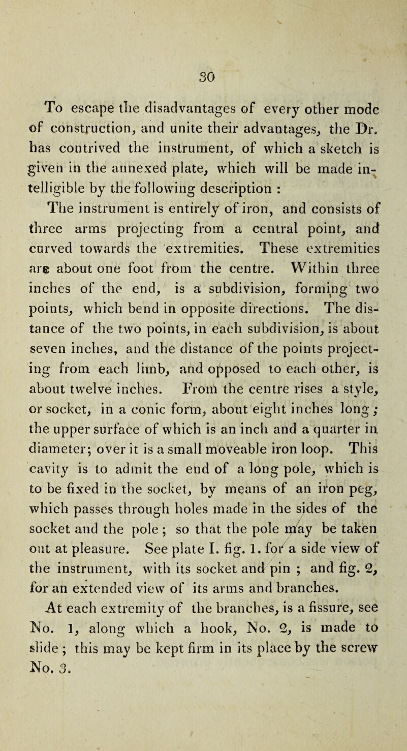 To escape tlie disadvantages of every other mode of construction, and unite their advantages, the Dr. has contrived the instrument, of which a sketch is given in the annexed plate, which will be made in¬ telligible by the following description : The instrument is entirely of iron, and consists of three arms projecting from a central point, and curved towards the extremities. These extremities are about one foot from the centre. Within three inches of the end, is a subdivision, forming two points, which bend in opposite directions. The dis¬ tance of the two points, in each subdivision, is about seven inches, and the distance of the points project¬ ing from each limb, and opposed to each other, is about twelve inches. From the centre rises a style, or socket, in a conic form, about eight inches long; the upper surface of which is an inch and a quarter in diameter; over it is a small moveable iron loop. This cavity is to admit the end of a long pole, which is to be fixed in the socket, by means of an iron peg, which passes through holes made in the sides of the socket and the pole ; so that the pole may be taken out at pleasure. See plate I. fig. 1. for a side view of the instrument, with its socket and pin ; and fig. 2, for an extended view of its arms and branches. At each extremity of the branches, is a fissure, see No. 1, along which a hook, No. 2, is made to slide ; this may be kept firm in its place by the screw No. 3.