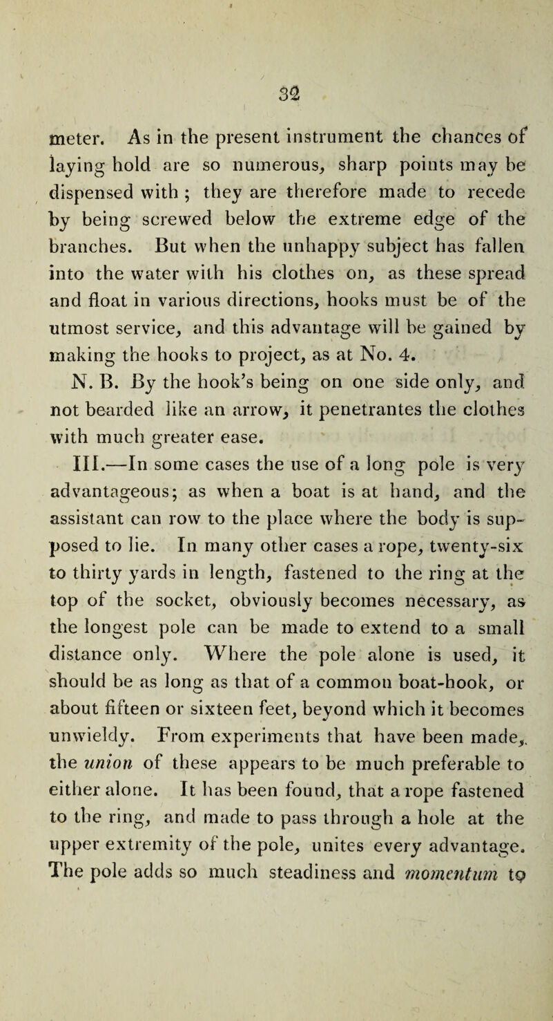 n meter. As in the present instrument the chances of laying hold are so numerous, sharp points may be dispensed with ; they are therefore made to recede by being screwed below the extreme edge of the branches. But when the unhappy subject has fallen into the water with his clothes on, as these spread and float in various directions, hooks must be of the utmost service, and this advantage will be gained by making the hooks to project, as at No. 4. N. B. By the hook’s being on one side only, and not bearded like an arrow, it penetrantes the clothes with much greater ease. III.—In some cases the use of a long pole is very advantageous; as when a boat is at hand, and the assistant can row to the place where the body is sup¬ posed to lie. In many other cases a rope, twenty-six to thirty yards in length, fastened to the ring at the top of the socket, obviously becomes necessary, as the longest pole can be made to extend to a small distance only. Where the pole alone is used, it should be as long as that of a common boat-hook, or about fifteen or sixteen feet, beyond which it becomes unwieldy. From experiments that have been made,, the union of these appears to be much preferable to either alone. It has been found, that a rope fastened to the ring, and made to pass through a hole at the upper extremity of the pole, unites every advantage. The pole adds so much steadiness and momentum tp