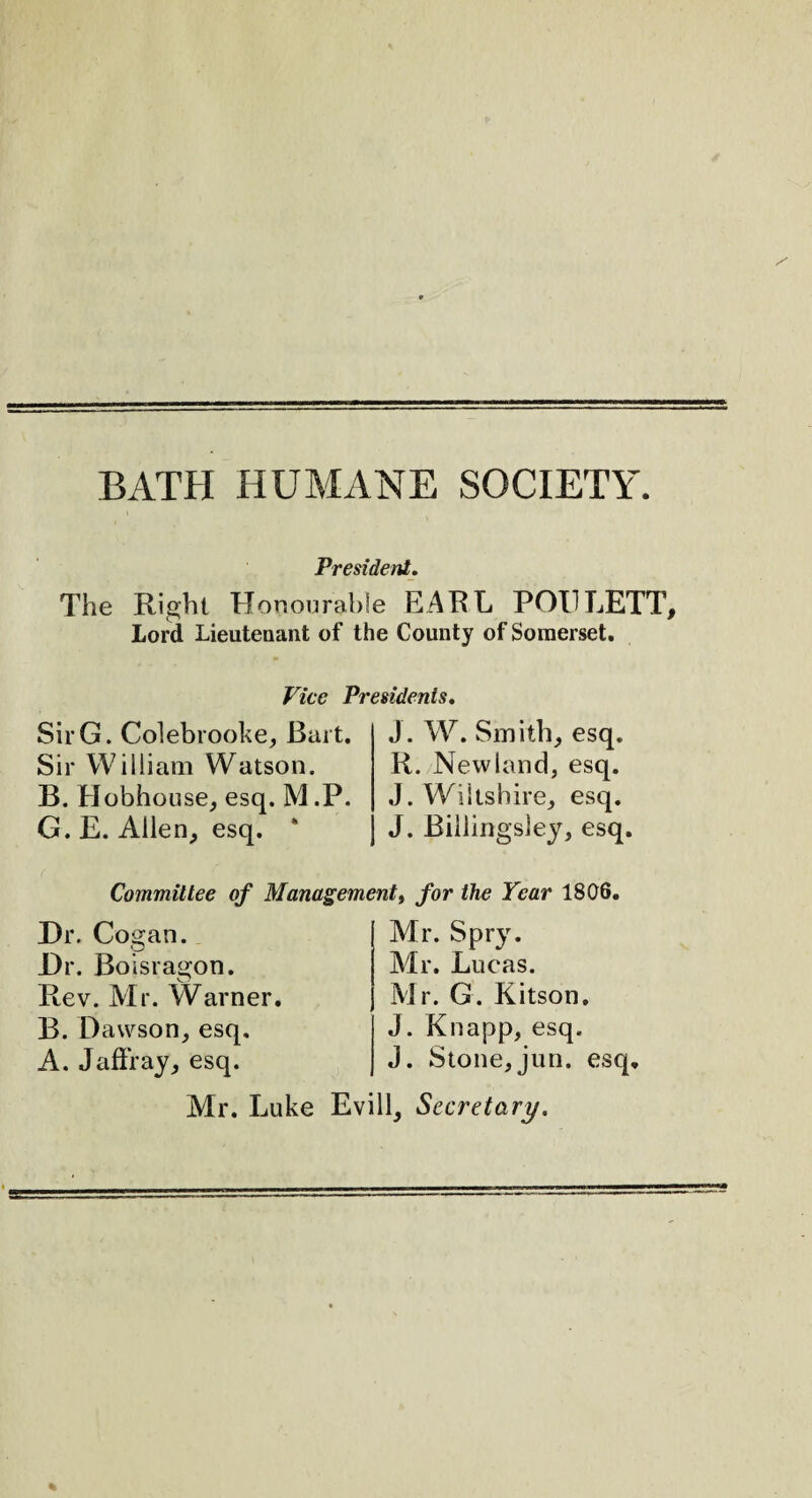 BATH HUMANE SOCIETY. President. The Right Honourable EARL POL LETT Lord Lieutenant of the County of Somerset. Vice Presidents. G. Colebrooke, Bart. William Watson. Hobhouse, esq. M .P. E. Allen, esq. * J. W. Smith, esq. R. .Newland, esq. J. Wiltshire, esq. J. Billingsley, esq. Committee of Management, for the Tear 1806. . Cogan. . Boisragon. Dawson, esq. Jaffray, esq. Mr. Spry. Mr. Lucas. J. Knapp, esq. J. Stone,jun. esq Mr. Luke Evill, Secretary.