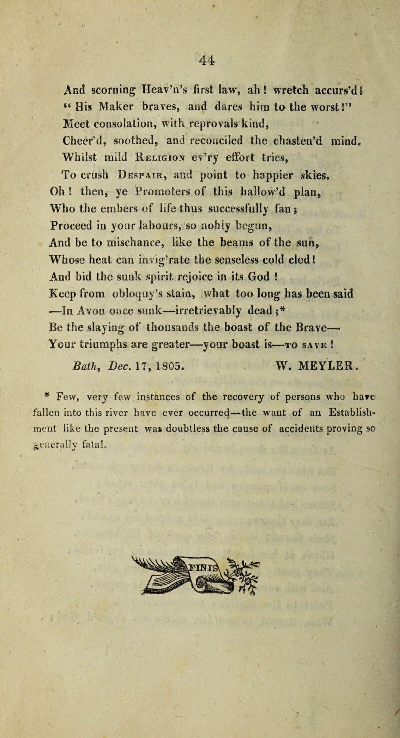 44 And scorning Heav’n’s first law, ah! wretch accurs’di “His Maker braves, and dares him to the worst 1” Meet consolation, with reprovals kind, Cheer'd, soothed, and reconciled the chasten’d mind. Whilst mild Religion ev’ry effort tries, To crush Despair, and point to happier skies. Oh ! then, ye Promoters of this hallow’d plan. Who the embers of life thus successfully fan; Proceed in your labours, so nobly begun, And be to mischance, like the beams of the sun, Whose heat can invig’rate the senseless cold clod! And bid the sunk spirit rejoice in its God ! Keep from obloquy’s stain, what too long lias been said —In Avob once sunk—irretrievably dead ;* Be the slaying of thousands the boast of the Brave— Your triumphs are greater—your boast is—to save ! Bath, Dec. 17, 1805. W. MEYLER. * Few, very few instances of the recovery of persons who have fallen into this river have ever occurred—the want of an Establish* ment like the present was doubtless the cause of accidents proving so generally fataL /