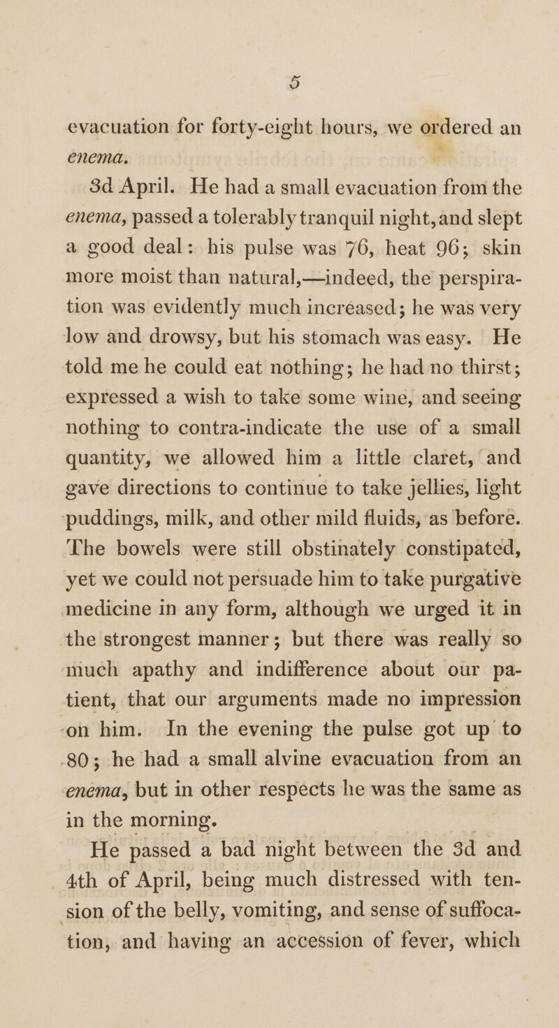 evacuation for forty-eight hours, we ordered an enema. 3d April. He had a small evacuation from the enema, passed a tolerably tranquil night, and slept a good deal: his pulse was 76, heat 96 ; skin more moist than natural,—indeed, the perspira¬ tion was evidently much increased; he was very low and drowsy, but his stomach was easy. He told me he could eat nothing; he had no thirst; expressed a wish to take some wine, and seeing nothing to contra-indicate the use of a small quantity, we allowed him a little claret, and gave directions to continue to take jellies, light puddings, milk, and other mild fluids, as before. The bowels were still obstinately constipated, yet we could not persuade him to take purgative medicine in any form, although we urged it in the strongest manner; but there was really so much apathy and indifference about our pa¬ tient, that our arguments made no impression on him. In the evening the pulse got up to 80; he had a small alvine evacuation from an enema, but in other respects he was the same as in the morning. He passed a bad night between the 3d and 4th of April, being much distressed with ten¬ sion of the belly, vomiting, and sense of suffoca¬ tion, and having an accession of fever, which
