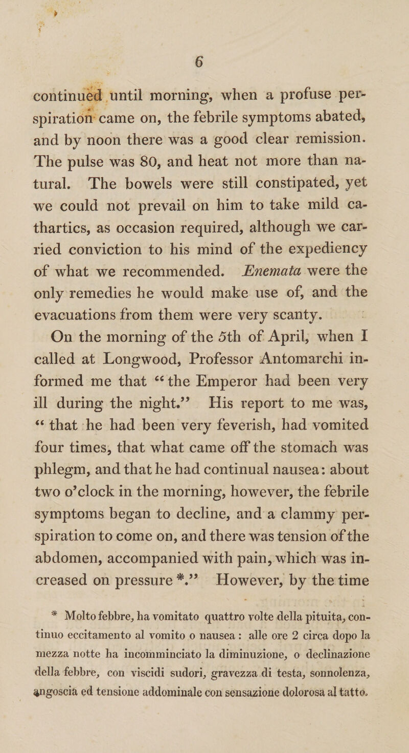 continued until morning, when a profuse per¬ spiration came on, the febrile symptoms abated, and by noon there was a good clear remission. The pulse was 80, and heat not more than na¬ tural. The bowels were still constipated, yet we could not prevail on him to take mild ca¬ thartics, as occasion required, although we car¬ ried conviction to his mind of the expediency of what we recommended. Enemata were the only remedies he would make use of, and the evacuations from them were very scanty. On the morning of the 5th of April, when I called at Longwood, Professor Antomarchi in¬ formed me that the Emperor had been very ill during the night.” His report to me was, “ that he had been very feverish, had vomited four times, that what came off the stomach was phlegm, and that he had continual nausea: about two o’clock in the morning, however, the febrile symptoms began to decline, and a clammy per¬ spiration to come on, and there was tension of the abdomen, accompanied with pain, which was in¬ creased on pressure However, by the time * Molto febbre, ha vomitato quattro volte della pituita, con- tinuo eccitamento al vomito o nausea : alle ore 2 circa dopo la niezza notte ha incomminciato la diminuzione, o declinazione della febbre, con viscidi sndori, gravezza di testa, sonnolenza, <*ngoscia ed tensione addominale con sensazione dolorosa al tatto*