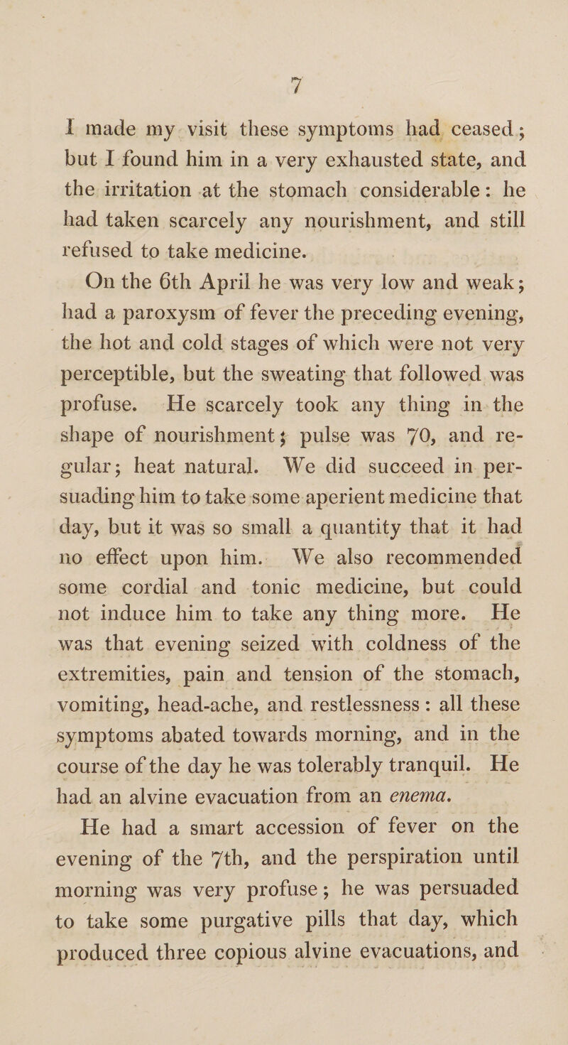 I made my visit these symptoms had ceased; but I found him in a very exhausted state, and the irritation at the stomach considerable: he had taken scarcely any nourishment, and still refused to take medicine. On the 6th April he was very low and weak; had a paroxysm of fever the preceding evening, the hot and cold stages of which were not very perceptible, but the sweating that followed was profuse. He scarcely took any thing in the shape of nourishment; pulse was 70, and re¬ gular; heat natural. We did succeed in per¬ suading him to take some aperient medicine that day, but it was so small a quantity that it had no effect upon him. We also recommended some cordial and tonic medicine, but could not induce him to take any thing more. He was that evening seized with coldness of the extremities, pain and tension of the stomach, vomiting, head-ache, and restlessness: all these symptoms abated towards morning, and in the course of the day he was tolerably tranquil. He had an alvine evacuation from an enema. He had a smart accession of fever on the evening of the 7th, and the perspiration until morning was very profuse; he was persuaded to take some purgative pills that day, which produced three copious alvine evacuations, and