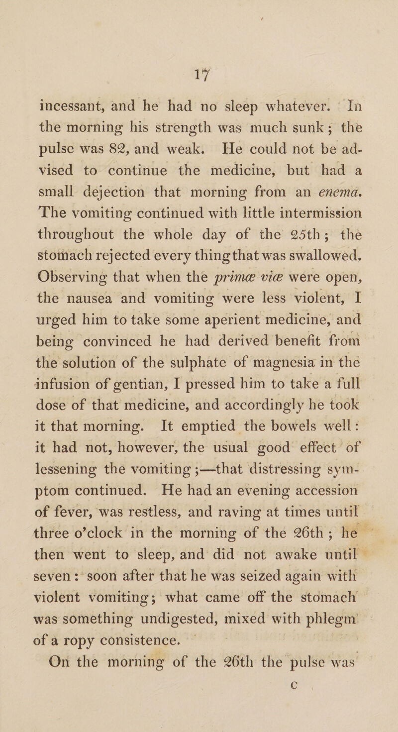 t incessant, and he had no sleep whatever. In the morning his strength was much sunk; the pulse was 82, and weak. He could not be ad¬ vised to continue the medicine, but had a small dejection that morning from an enema. The vomiting continued with little intermission throughout the whole day of the 25th ; the stomach rejected every thing that was swallowed. Observing that when the primce vice were open, the nausea and vomiting were less violent, I urged him to take some aperient medicine, and • M ■ r - being convinced he had derived benefit from the solution of the sulphate of magnesia in the infusion of gentian, I pressed him to take a full dose of that medicine, and accordingly he took it that morning. It emptied the bowels well: it had not, however, the usual good effect of lessening the vomiting ;—that distressing sym¬ ptom continued. He had an evening accession of fever, was restless, and raving at times until three o’clock in the morning of the 26th ; he then went to sleep, and did not awake until seven : soon after that he was seized again with violent vomiting; what came off the stomach was something undigested, mixed with phlegm of a ropy consistence. On the morning of the 26th the pulse was c i