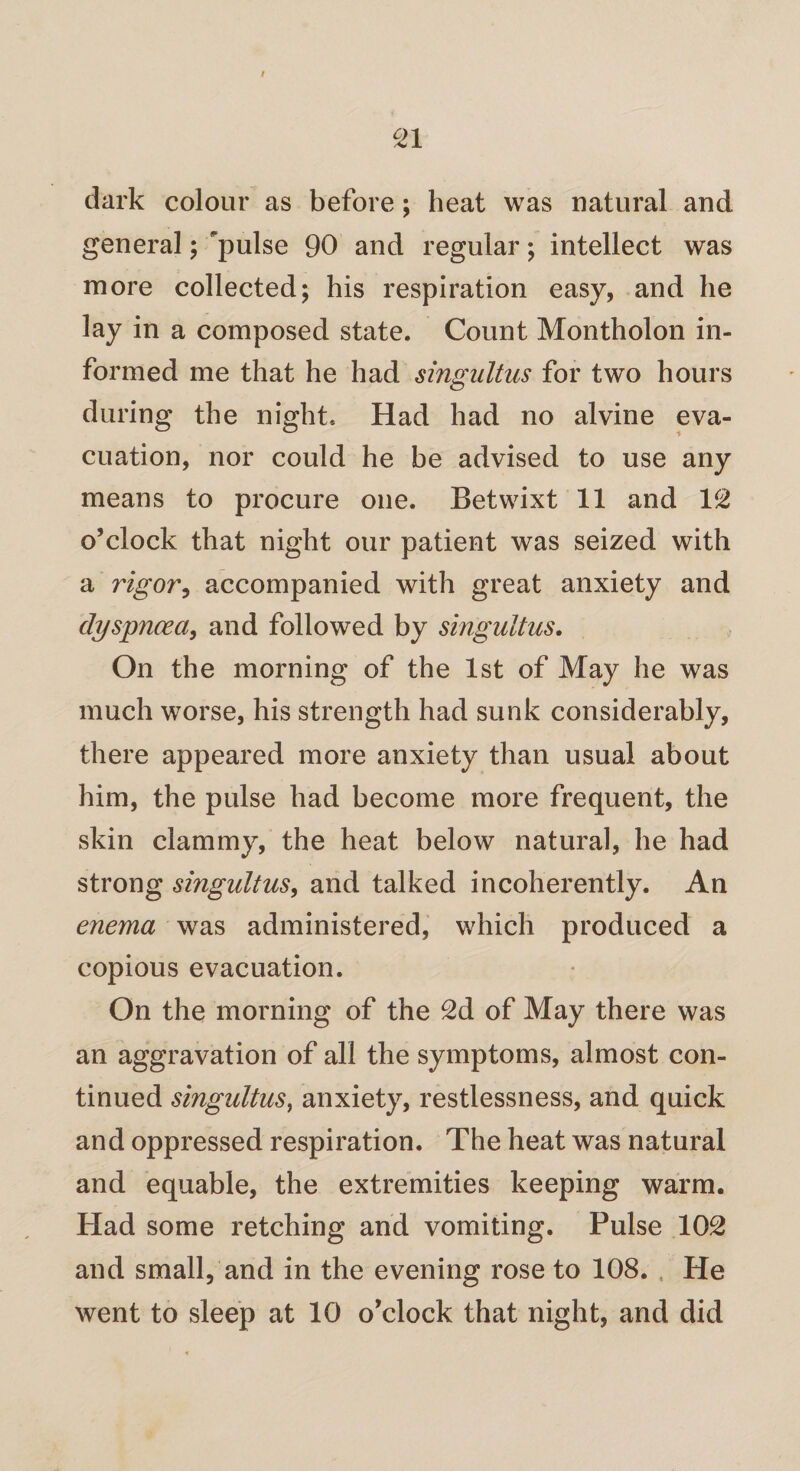 dark colour as before; heat was natural and general; pulse 90 and regular; intellect was more collected; his respiration easy, and he lay in a composed state. Count Montholon in¬ formed me that he had singultus for two hours during the night. Had had no alvine eva¬ cuation, nor could he be advised to use any means to procure one. Betwixt 11 and 12 o’clock that night our patient was seized with a rigor, accompanied with great anxiety and dyspnoea, and followed by singultus. On the morning of the 1st of May he was much worse, his strength had sunk considerably, there appeared more anxiety than usual about him, the pulse had become more frequent, the skin clammy, the heat below natural, he had strong singultus, and talked incoherently. An enema was administered, which produced a copious evacuation. On the morning of the 2d of May there was an aggravation of all the symptoms, almost con¬ tinued singultus, anxiety, restlessness, and quick and oppressed respiration. The heat was natural and equable, the extremities keeping warm. Had some retching and vomiting. Pulse 102 and small, and in the evening rose to 108. He went to sleep at 10 o’clock that night, and did