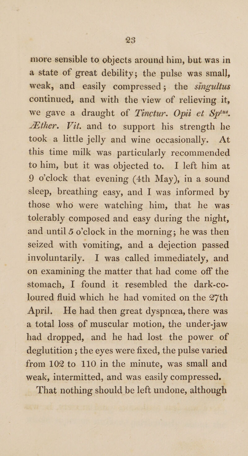 more sensible to objects around him, but was in a state of great debility; the pulse was small, weak, and easily compressed; the singultus continued, and with the view of relieving it, we gave a draught of Tinctur. Opii et Spius. JEther. Vit. and to support his strength he took a little jelly and wine occasionally. At this time milk was particularly recommended to him, but it was objected to. I left him at 9 o’clock that evening (4th May), in a sound sleep, breathing easy, and I was informed by those who were watching him, that he was tolerably composed and easy during the night, and until 5 o’clock in the morning; he was then seized with vomiting, and a dejection passed involuntarily. I was called immediately, and on examining the matter that had come off the stomach, I found it resembled the dark-co¬ loured fluid which he had vomited on the 27th April. He had then great dyspnoea, there was a total loss of muscular motion, the under-jaw had dropped, and he had lost the power of deglutition; the eyes were fixed, the pulse varied from 102 to 110 in the minute, was small and weak, intermitted, and was easily compressed. That nothing should be left undone, although