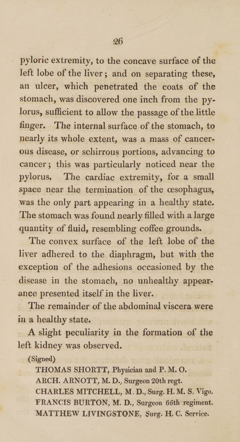 pyloric extremity, to the concave surface of the left lobe of the liver; and on separating these, an ulcer, which penetrated the coats of the stomach, was discovered one inch from the py¬ lorus, sufficient to allow the passage of the little finger. The internal surface of the stomach, to nearly its whole extent, was a mass of cancer¬ ous disease, or schirrous portions, advancing to cancer; this was particularly noticed near the pylorus. The cardiac extremity, for a small space near the termination of the oesophagus, was the only part appearing in a healthy state. The stomach was found nearly filled with a large quantity of fluid, resembling coffee grounds. The convex surface of the left lobe of the liver adhered to the diaphragm, but with the exception of the adhesions occasioned by the disease in the stomach, no unhealthy appear¬ ance presented itself in the liver. The remainder of the abdominal viscera wTere in a healthy state. A slight peculiarity in the formation of the left kidney was observed. (Signed) THOMAS SHORTT, Physician and P. M, O. ARCH. ARNOTT, M. D., Surgeon 20th regt. CHARLES MITCHELL, M. D., Surg. H. M. S. Vigo. FRANCIS BURTON, M. D., Surgeon 66th regiment. MATTHEW LIVINGSTONE, Surg. H. C. Service.