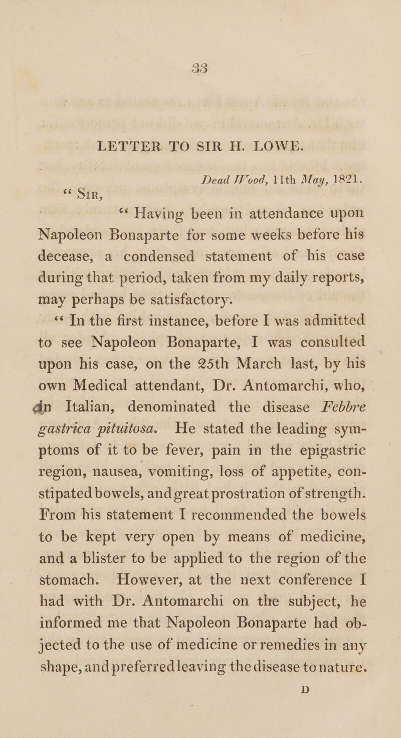 LETTER TO SIR H. LOWE. » * . » Dead JVood, 11th May, 1821. “ Sir, c< Llaving been in attendance upon Napoleon Bonaparte for some weeks before his decease, a condensed statement of his case during that period, taken from my daily reports, may perhaps be satisfactory. “ In the first instance, before I was admitted to see Napoleon Bonaparte, I was consulted upon his case, on the 25th March last, by his own Medical attendant, Dr. Antomarchi, who, Italian, denominated the disease Febbre gastrica pituitosa. He stated the leading sym¬ ptoms of it to be fever, pain in the epigastric region, nausea, vomiting, loss of appetite, con- •v. stipated bowels, and great prostration of strength. 9 From his statement I recommended the bowels to be kept very open by means of medicine, and a blister to be applied to the region of the stomach. However, at the next conference I had with Dr. Antomarchi on the subject, he informed me that Napoleon Bonaparte had ob¬ jected to the use of medicine or remedies in any shape, and preferred leaving the disease to nature. D
