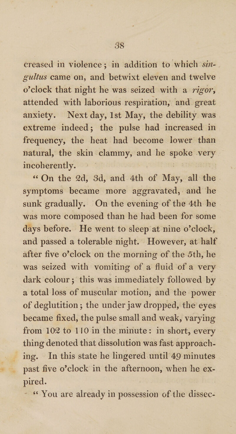 creased in violence; in addition to which sin¬ gultus came on, and betwixt eleven and twelve o’clock that night he was seized with a rigor, attended with laborious respiration, and great anxiety. Next day, 1st May, the debility was extreme indeed; the pulse had increased in frequency, the heat had become lower than natural, the skin clammy, and he spoke very incoherently. “ On the 2d, 3d, and 4th of May, all the symptoms became more aggravated, and he sunk gradually. On the evening of the 4th he was more composed than he had been for some days before. He went to sleep at nine o’clock, and passed a tolerable night. However, at half after five o’clock on the morning of the 5th, he was seized with vomiting of a fluid of a very dark colour; this was immediately followed by a total loss of muscular motion, and the power of deglutition; the under jaw dropped, the eyes became fixed, the pulse small and weak, varying from 102 to 110 in the minute: in short, every thing denoted that dissolution was fast approach¬ ing. In this state he lingered until 49 minutes past five o’clock in the afternoon, when he ex¬ pired. “ You are already in possession of the dissec-
