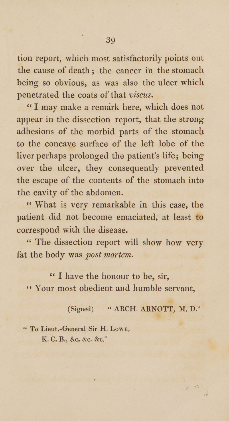 tion report, which most satisfactorily points out the cause of death ; the cancer in the stomach being so obvious, as was also the ulcer which penetrated the coats of that viscus. “ I may make a remark here, which does not appear in the dissection report, that the strong adhesions of the morbid parts of the stomach to the concave surface of the left lobe of the liver perhaps prolonged the patient’s life; being over the ulcer, they consequently prevented the escape of the contents of the stomach into the cavity of the abdomen. “ What is very remarkable in this case, the patient did not become emaciated, at least to correspond with the disease. “ The dissection report will show how very fat the body was post mortem. “ I have the honour to be, sir, “ Your most obedient and humble servant, (Signed) “ ARCH. ARNOTT, M. D.” u To Lieut.-General Sir H. Lowe, K. C. B., &c. &c. &c”