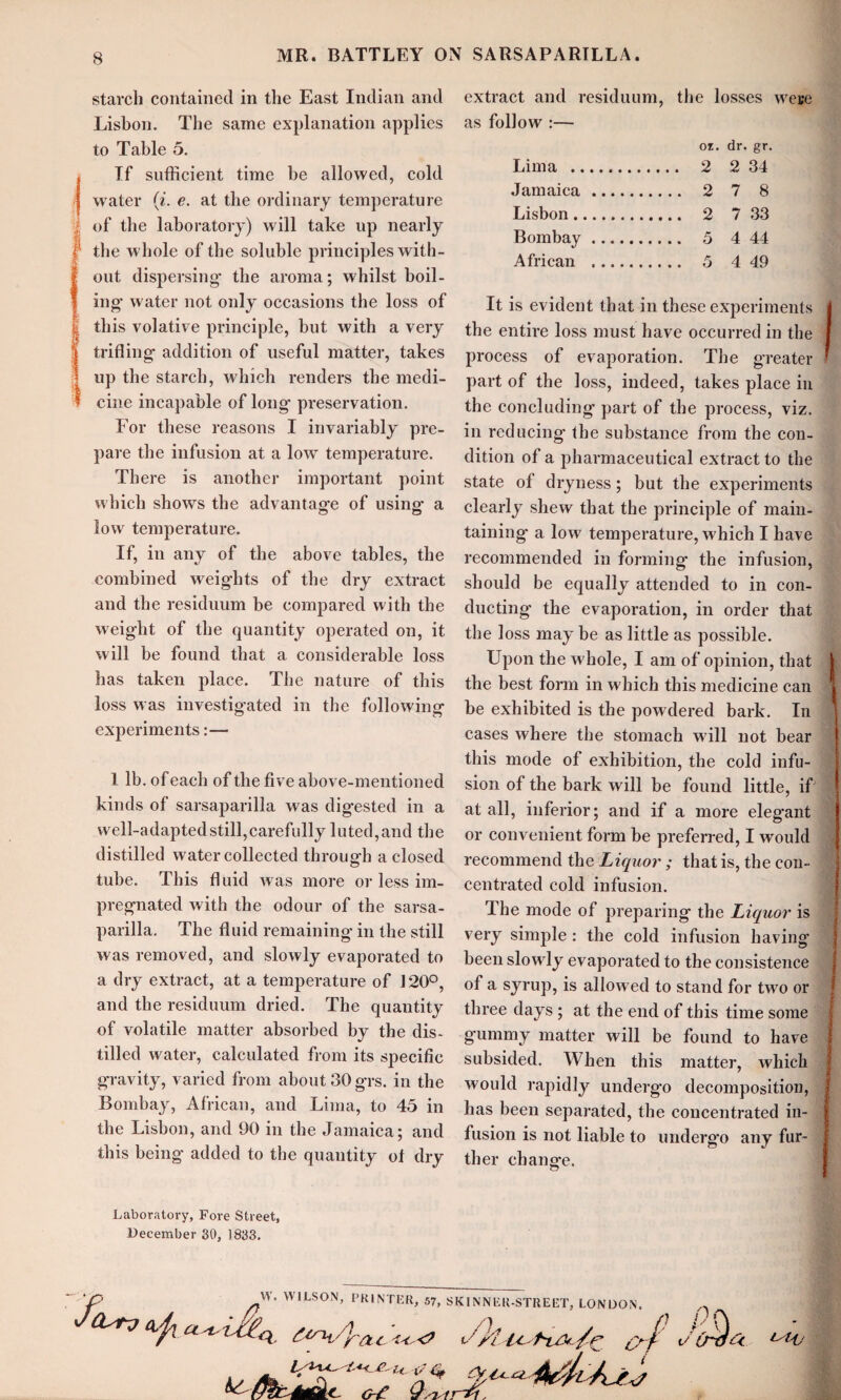 starch contained in the East Indian and Lisbon. The same explanation applies to Table 5. , If sufficient time be allowed, cold | water (i. e. at the ordinary temperature iof the laboratory) will take up nearly i the whole of the soluble principles with¬ out dispersing’ the aroma; whilst boil- I ing water not only occasions the loss of this volative principle, but with a very trifling- addition of useful matter, takes up the starch, which renders the medi¬ cine incapable of long preservation. For these reasons I invariably pre¬ pare the infusion at a lowT temperature. There is another important point which shows the advantage of using* a low temperature. If, in any of the above tables, the combined weights of the dry extract and the residuum be compared with the weight of the quantity operated on, it will be found that a considerable loss has taken place. The nature of this loss was investigated in the following experiments:— I lb. of each of the five above-mentioned kinds of sarsaparilla was digested in a well-adapted still,carefully luted, and the distilled water collected through a closed tube. This fluid was more or less im¬ pregnated with the odour of the sarsa¬ parilla. The fluid remaining in the still was removed, and slowly evaporated to a dry extract, at a temperature of J20°, and the residuum dried. The quantity of volatile matter absorbed by the dis¬ tilled water, calculated from its specific gravity, varied from about 30 grs. in the Bombay, African, and Lima, to 45 in the Lisbon, and 90 in the Jamaica; and this being added to the quantity of dry Laboratory, Fore Street, December 30, 1833. extract and residuum, the losses were as follow :— OI. dr. gr. Lima . .... 2 2 34 Jamaica.. . 2 7 8 Lisbon. . 2 7 33 Bombay. . 5 4 44 African .. . 5 4 49 It is evident that in these experiments j the entire loss must have occurred in the i process of evaporation. The greater ’ part of the loss, indeed, takes place in the concluding part of the process, viz. in reducing- the substance from the con¬ dition of a pharmaceutical extract to the state of dryness; but the experiments clearly shew that the principle of main¬ taining a low temperature, which I have recommended in forming the infusion, should be equally attended to in con¬ ducting the evaporation, in order that the loss may be as little as possible. Upon the whole, I am of opinion, that | the best form in w hich this medicine can 1 be exhibited is the powdered bark. In cases where the stomach w ill not bear this mode of exhibition, the cold infu¬ sion of the bark will be found little, if at all, inferior; and if a more eleg’ant or convenient form be preferred, I would j recommend the Liquor ; that is, the con¬ centrated cold infusion. The mode of preparing the Liquor is very simple : the cold infusion having been slowly evaporated to the consistence of a syrup, is allowed to stand for twro or three days ; at the end of this time some gummy matter will be found to have subsided. When this matter, which would rapidly undergo decomposition, has been separated, the concentrated in¬ fusion is not liable to underg-o any fur¬ ther change. A <^J\ £iru/yac ^ ^ W. WILSON, PRINTER, 57, SKINNER-STREET, LONDON. nc i '*7