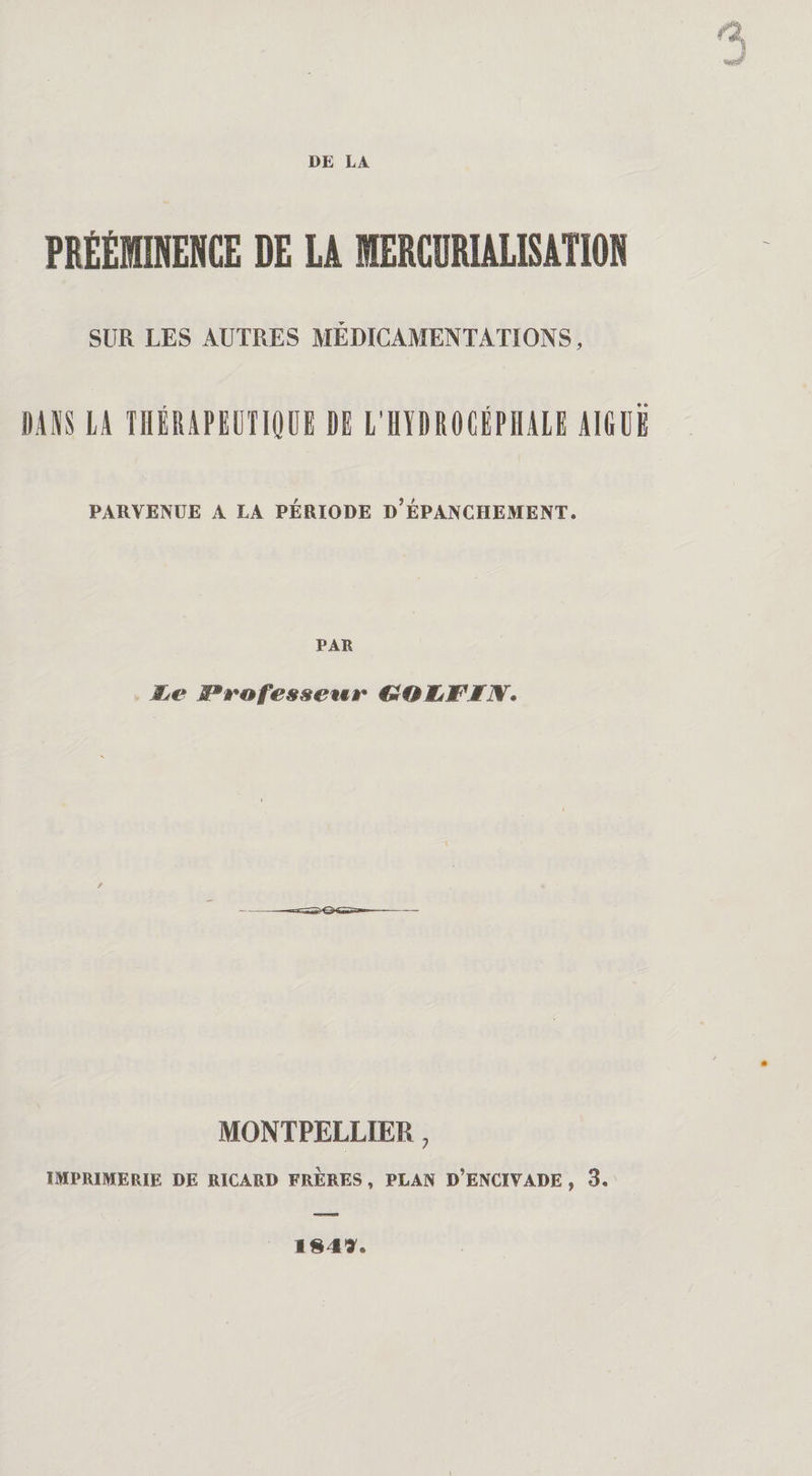 PRÉÉMINEHCE DE U MERCURIALISATION SUR LES AUTRES MÉDICAMENTATIONS, DANS LA THÉRAPEUTIQUE DE L’HYDROCÉPHALE AIGUE PARVENUE A LA PÉRIODE d’ÉPANCHEMENT. PAR MjC Professeur €mQ1LW'IN. / MONTPELLIER, IMPRIMERIE DE RICARD FRERES , PLAN D’ENCIVADE , 3. IM*.