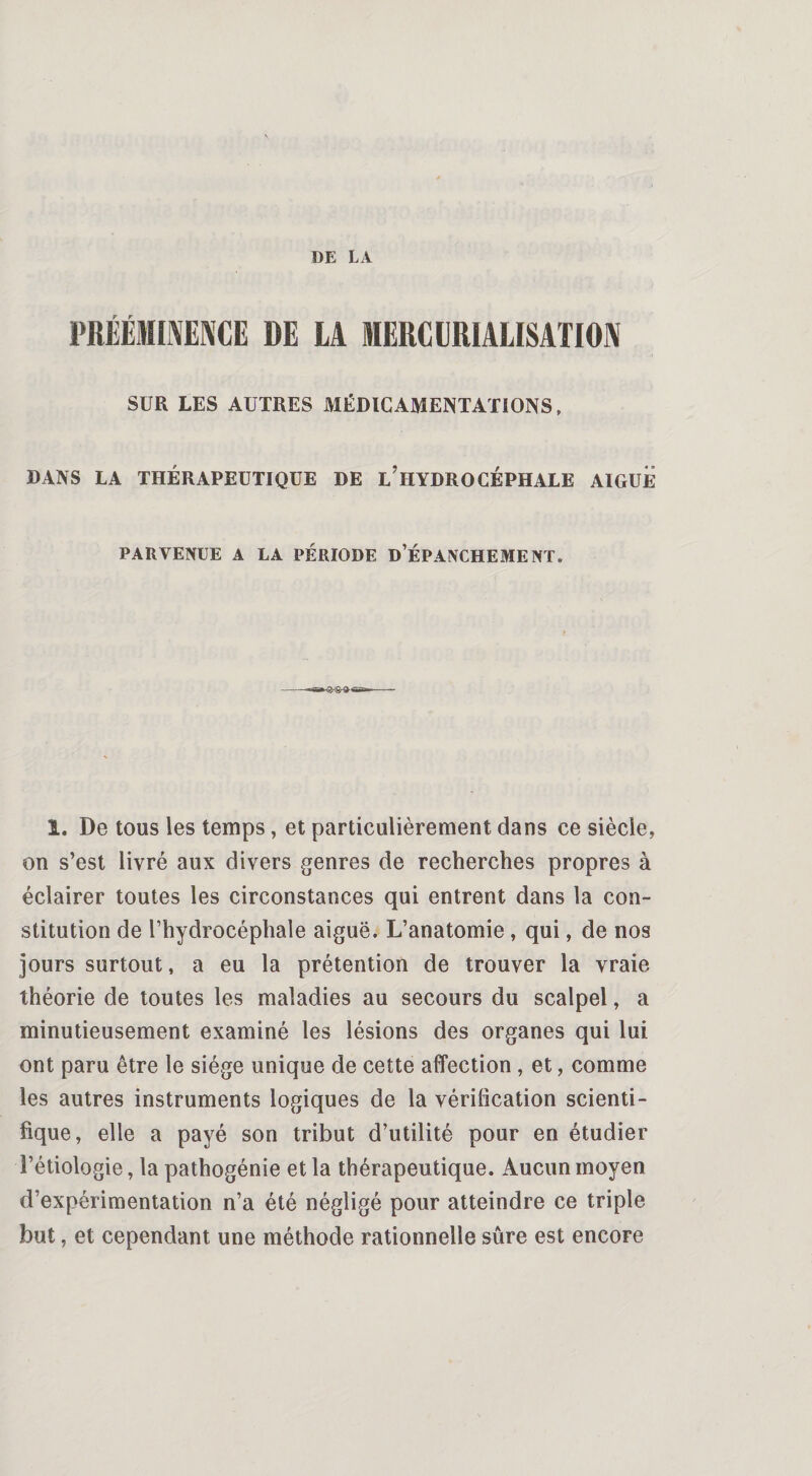 PRÉÉMINENCE DE LA MERCURIALISATION SUR LES AUTRES MÉDICAMENTATIONS, DANS LA THÉRAPEUTIQUE DE L’HYDROCÉPHALE AIGUE PARVENUE A LA PÉRIODE D’ÉPANCHEMENT. - 1. De tous les temps, et particulièrement dans ce siècle, on s’est livré aux divers genres de recherches propres à éclairer toutes les circonstances qui entrent dans la con¬ stitution de l’hydrocéphale aiguë. L’anatomie , qui, de nos jours surtout, a eu la prétention de trouver la vraie théorie de toutes les maladies au secours du scalpel, a minutieusement examiné les lésions des organes qui lui ont paru être le siège unique de cette affection , et, comme les autres instruments logiques de la vérification scienti¬ fique, elle a payé son tribut d’utilité pour en étudier l’étiologie, la pathogénie et la thérapeutique. Aucun moyen d’expérimentation n’a été négligé pour atteindre ce triple but, et cependant une méthode rationnelle sûre est encore